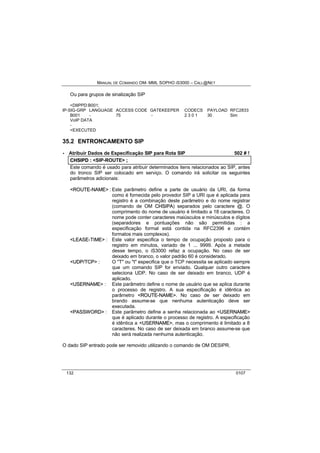 MANUAL DE COMANDO OM- MML SOPHO IS3000 – CALL@NET 
Ou para grupos de sinalização SIP 
<DIIPPD:B001; 
IP-SIG-GRP LANGUAGE ACCESS CODE GATEKEEPER CODECS PAYLOAD RFC2833 
B001 - 75 - 2 3 0 1 30 Sim 
VoIP DATA 
- 
<EXECUTED 
35.2 ENTRONCAMENTO SIP 
· Atribuir Dados de Especificação SIP para Rota SIP 502 # ! 
CHSIIPD :: <SIP-ROUTE> ;; 
Este comando é usado para atribuir determinados itens relacionados ao SIP, antes 
do tronco SIP ser colocado em serviço. O comando irá solicitar os seguintes 
parâmetros adicionais: 
<ROUTE--NAME> : Este parâmetro define a parte de usuário da URI, da forma 
como é fornecida pelo provedor SIP a URI que é aplicada para 
registro é a combinação deste parâmetro e do nome registrar 
(comando de OM CHSIIPA) separados pelo caractere @. O 
comprimento do nome de usuário é limitado a 18 caracteres. O 
nome pode conter caracteres maiúsculos e minúsculos e dígitos 
(separadores e pontuações não são permitidas : a 
especificação formal está contida na RFC2396 e contém 
formatos mais complexos). 
<LEASE--TIIME> : Este valor especifica o tempo de ocupação proposto para o 
registro em minutos, variado de 1 ... 9999. Após a metade 
desse tempo, o iS3000 refaz a ocupação. No caso de ser 
deixado em branco, o valor padrão 60 é considerado. 
<UDP//TCP> : O "T" ou "t" especifica que o TCP necessita se aplicado sempre 
que um comando SIP for enviado. Qualquer outro caractere 
seleciona UDP. No caso de ser deixado em branco, UDP é 
aplicado. 
<USERNAME> : Este parâmetro define o nome de usuário que se aplica durante 
o processo de registro. A sua especificação é idêntica ao 
parâmetro <ROUTE--NAME>. No caso de ser deixado em 
brando assume-se que nenhuma autenticação deve ser 
executada. 
<PASSWORD> : Este parâmetro define a senha relacionada ao <USERNAME> 
que é aplicado durante o processo de registro. A especificação 
é idêntica a <USERNAME>, mas o comprimento é limitado a 8 
caracteres. No caso de ser deixada em branco assume-se que 
não será realizada nenhuma autenticação. 
O dado SIP entrado pode ser removido utilizando o comando de OM DESIPR. 
132 0107 
 
