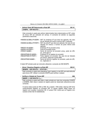 MANUAL DE COMANDO OM- MML SOPHO IS3000 – CALL@NET 
· Atribuir Dado SIP Relacionado a Rota SIP 601 # ! 
CHSIIPA :: <SIP-ROUTE> ;; 
Este comando é usado para atribuir determinados itens relacionados ao SIP, antes 
do tronco SIP ser colocado em serviço. O comando irá solicitar os seguintes 
parâmetros adicionais: 
<IINSIIDE--GLOBAL--IIP--ADDR> : NAT do endereço IP que deve ser aplicado. No caso 
de ser deixado em branco nenhum NAT é aplicado. 
<IINSIIDE--GLOBAL--IIP--PORT> : NAT da porta IP que deve ser aplicado. No caso de ser 
deixado em branco o número da porta interna será 
aplicado. 
<PROXY--IIP--ADDR> : Endereço IP do provedor proxy 
<PROXY--IIP--PORT> : Porta do provedor proxy 
<PROXY--NAME> : Nome de domínio do provedor proxy, parte da URI, 
ex.: proxy.pbc.nl. 
<REGIISTRAR--IIP--ADDR> : Endereço IP do registrar do provedor 
<REGIISTRAR--IIP--PORT> : Porta registrar do provedor. No caso de ser deixado 
em branco, aplica-se a porta 5060. 
<REGIISTRAR--NAME> : Nome de domínio registrar do provedor, parte da URI, 
ex.; regist.pbc.nl. 
O dado SIP entrado pode ser removido utilizando o comando de OM DESIPR. 
· Ativar / Desativar Registro na Rota SIP 602 # ! 
RESIIPR :: <SIP-ROUTE> ,, <STATUS> ;; 
Este comando é usado para (des)ativar (sem registro) a rota SIP que está atribuída 
para tronco SIP. Utilizar o comando DISIPR para verificar o estado. 
· Verificar o Estado do Tronco SIP 606 
DIISIIPR :: [[ <SIP-ROUTE> ]] s/r ;; 
Este comando é usado para obter o dado entrado por meio dos comandos CHSIPD 
e CHSIIPA. Além disso o estado do registro pode ser observado utilizando-se este 
comando. 
O campo status pode ser INS ou NIN. Se o estado = INS então o Serviço SIP tenta 
continuamente registrar no provedor SIP. O campo registro (Reg) indica um 
registro com sucesso mostrando OK. O campo FAIL indica que um registro com 
sucesso ainda não foi estabelecido. 
0107 133 
 