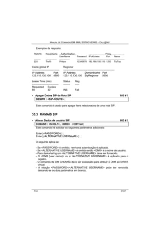 MANUAL DE COMANDO OM- MML SOPHO IS3000 – CALL@NET 
Exemplos de resposta: 
ROUTE RouteName --Authentication-- -----------------------Proxy------------------ 
UserName Password IP-Address Port Name 
--------- --------------- -------------- ------------- ------------------------------------------------- 
225 Trk10 Philips 12345678 192.168.150.110 1200 TipTop 
Inside global IP Registrar 
--------------------------------- -------------------------------------------------------------- 
IP-Addrees Port IP-Address DomainName Port 
125.110.130.100 5600 125.110.130.100 SipRegistrar 5600 
Lease Time (min) Status Reg 
-------------------------------- -------- ----- 
Requested Expires 
60 30 INS Fail 
· Apagar Dados SIP da Rota SIP 605 # ! 
DESIIPR :: <SIP-ROUTE> ;; 
Este comando é usado para apagar itens relacionados de uma rota SIP. 
35.3 RAMAIS SIP 
· Alterar Dados de usuário SIP 603 # ! 
CHSUSR :: <SHELF> ,, <BRD> ,, <CRT>s//rr;; 
Este comando irá solicitar os seguintes parâmetros adicionais: 
Enter [<PASSWORD>] : ; 
Enter [<ALTERNATIIVE USERNAME>] : ; 
O seguinte aplica-se: 
- Se <PASSWORD> é omitido, nenhuma autenticação é aplicada. 
- Se <ALTERNATIVE USERNAME> é omitido então <DNR> é o nome de usuário. 
- Para desksharing um <ALTERNATIVE USERNAME> deve ser fornecido. 
- O <DNR (user name)> ou o <ALTERNATIVE USERNAME> é aplicado para o 
registro. 
- O comando de OM CHDNRC deve ser executado para atribuir o DNR ao EHWA 
virtual. 
- A relação <PASSWORD>/<ALTERNATIVE USERNAME> pode ser removida 
deixando-se os dois parâmetros em branco, 
134 0107 
 