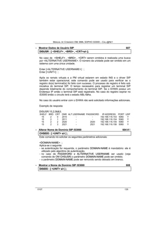 MANUAL DE COMANDO OM- MML SOPHO IS3000 – CALL@NET 
· Mostrar Dados de Usuário SIP 607 
DIISUSR :: [[ <SHELF> ,, <BRD> ,, <CRT>s//rr ]];; 
No caso de <SHELF> , <BRD> , <CRT> serem omitidos é realizada uma busca 
por <ALTERNATIVE USERNAME>. O número da unidade pode ser omitido em um 
sistema com uma única unidade. 
Enter [<ALTERNATIVE USERNAME>] : ; 
Enter [<UNIT>] : ; 
Após os ramais virtuais e a PM virtual estarem em estado INS e o driver SIP 
também estar operacional, este comando pode ser usado para verificar se o 
registro do(s) terminal(is) foi feito com sucesso. O processo de registro é feito sob 
iniciativa do terminal SIP. O tempo necessário para registrar um terminal SIP 
depende totalmente do comportamento do terminal SIP. Se o EHWA possui um 
Endereço IP então o terminal SIP está registrado. No caso do registro expirar no 
iS3000 então o circuito terá o estado ABL-falha. 
No caso do usuário entrar com o EHWA não será solicitado informações adicionais. 
Exemplo de resposta: 
DISUSR:15,2,0&&3; 
SHELF BRD CRT DNR ALT.USERNAME PASSWORD IP-ADDRESS PORT UDP 
15 2 0 2010 - - 192.168.116.153 5060 Y 
15 2 1 2011 - - 192.168.116.154 5060 Y 
15 2 2 2020 - 2020 192.168.116.155 5060 Y 
15 2 3 2021 - 2021 192.168.116.156 5060 Y 
· Alterar Nome de Domínio SIP iS3000 604 # ! 
CHSIIDO :: [[ <UNIT> s//rr ]] ;; 
Este comando irá solicitar os seguintes parâmetros adicionais: 
<DOMAIIN--NAME> : ; 
Aplica-se o seguinte: 
- se autenticação for requerida, o parâmetro DOMAIIN--NAME é mandatório: ele é 
utilizado pelo algoritmo de autenticação. 
- no caso de PASSWORD e ALTERNATIIVE USERNAME ser usado (veja 
comando de OM CHSUSR) o parâmetro DOMAIIN--NAME pode ser omitido. 
- o parâmetro DOMAIIN--NAME pode ser removido sendo deixado em branco. 
· Mostrar o Nome de Domínio SIP iS3000 608 
DIISIIDO :: [[ <UNIT> s//rr ]] ;; 
0107 135 
 