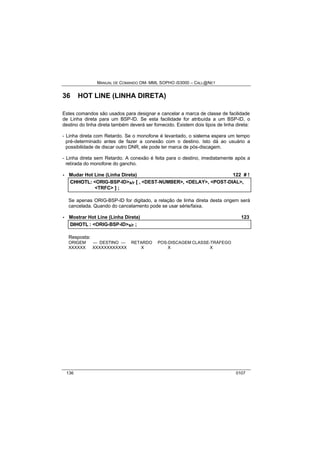 MANUAL DE COMANDO OM- MML SOPHO IS3000 – CALL@NET 
36 HOT LINE (LINHA DIRETA) 
Estes comandos são usados para designar e cancelar a marca de classe de facilidade 
de Linha direta para um BSP-ID. Se esta facilidade for atribuída a um BSP-ID, o 
destino do linha direta também deverá ser fornecido. Existem dois tipos de linha direta: 
- Linha direta com Retardo. Se o monofone é levantado, o sistema espera um tempo 
pré-determinado antes de fazer a conexão com o destino. Isto dá ao usuário a 
possibilidade de discar outro DNR, ele pode ter marca de pós-discagem. 
- Linha direta sem Retardo. A conexão é feita para o destino, imediatamente após a 
retirada do monofone do gancho. 
· Mudar Hot Line (Linha Direta) 122 # ! 
CHHOTL:: <ORIG-BSP-ID>s/r [[ ,, <DEST-NUMBER>,, <DELAY>,, <POST-DIAL>,, 
<TRFC> ]] ;; 
Se apenas ORIG-BSP-ID for digitado, a relação de linha direta desta origem será 
cancelada. Quando do cancelamento pode se usar série/faixa. 
· Mostrar Hot Line (Linha Direta) 123 
DIIHOTL :: <ORIG-BSP-ID>s/r ;; 
Resposta: 
ORIGEM --- DESTINO --- RETARDO POS-DISCAGEM CLASSE-TRÁFEGO 
XXXXXX XXXXXXXXXXXX X X X 
136 0107 
 