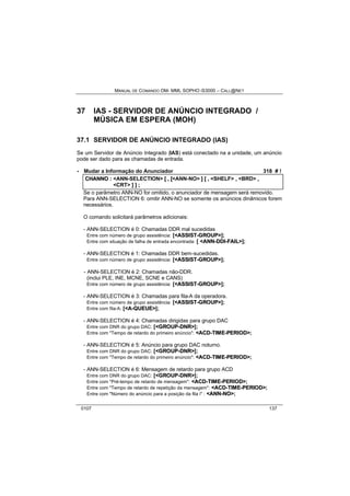 MANUAL DE COMANDO OM- MML SOPHO IS3000 – CALL@NET 
37 IAS - SERVIDOR DE ANÚNCIO INTEGRADO / 
MÚSICA EM ESPERA (MOH) 
37.1 SERVIDOR DE ANÚNCIO INTEGRADO (IAS) 
Se um Servidor de Anúncio Integrado (IAS) está conectado na a unidade, um anúncio 
pode ser dado para as chamadas de entrada. 
· Mudar a Informação do Anunciador 318 # ! 
CHANNO :: <ANN-SELECTION> [[ ,, [[<ANN-NO> ]] [[ ,, <SHELF> ,, <BRD> ,, 
<CRT> ]] ]] ;; 
Se o parâmetro ANN-NO for omitido, o anunciador de mensagem será removido. 
Para ANN-SELECTION 6: omitir ANN-NO se somente os anúncios dinâmicos forem 
necessários. 
O comando solicitará parâmetros adicionais: 
- ANN-SELECTION é 0: Chamadas DDR mal sucedidas 
Entre com número de grupo assistência: [<ASSIIST--GROUP>]; 
Entre com situação de falha de entrada encontrada: [ <ANN--DDII--FAIIL>]; 
- ANN-SELECTION é 1: Chamadas DDR bem-sucedidas. 
Entre com número de grupo assistência: [<ASSIIST--GROUP>]; 
- ANN-SELECTION é 2: Chamadas não-DDR. 
(inclui PLE, INE, MCNE, SCNE e CANS) 
Entre com número de grupo assistência: [<ASSIIST--GROUP>]; 
- ANN-SELECTION é 3: Chamadas para fila-A da operadora. 
Entre com número de grupo assistência: [<ASSIIST--GROUP>]; 
Entre com fila-A: [<A--QUEUE>]; 
- ANN-SELECTION é 4: Chamadas dirigidas para grupo DAC 
Entre com DNR do grupo DAC: [<GROUP--DNR>]; 
Entre com "Tempo de retardo do primeiro anúncio": <ACD--TIIME--PERIIOD>; 
- ANN-SELECTION é 5: Anúncio para grupo DAC noturno. 
Entre com DNR do grupo DAC: [<GROUP--DNR>]; 
Entre com "Tempo de retardo do primeiro anúncio": <ACD--TIIME--PERIIOD>; 
- ANN-SELECTION é 6: Mensagem de retardo para grupo ACD 
Entre com DNR do grupo DAC: [<GROUP--DNR>]; 
Entre com "Pré-tempo de retardo de mensagem": <ACD--TIIME--PERIIOD>; 
Entre com "Tempo de retardo de repetição da mensagem": <ACD--TIIME--PERIIOD>; 
Entre com "Número do anúncio para a posição da fila i" : <ANN--NO>; 
0107 137 
 