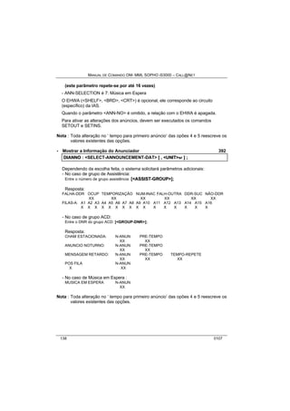 MANUAL DE COMANDO OM- MML SOPHO IS3000 – CALL@NET 
(este parâmetro repete-se por até 16 vezes) 
- ANN-SELECTION é 7: Música em Espera 
O EHWA (<SHELF>, <BRD>, <CRT>) é opcional, ele corresponde ao circuito 
(específico) da IAS. 
Quando o parâmetro <ANN-NO> é omitido, a relação com o EHWA é apagada. 
Para ativar as alterações dos anúncios, devem ser executados os comandos 
SETOUT e SETINS. 
Nota : Toda alteração no ‘ tempo para primeiro anúncio’ das opões 4 e 5 reescreve os 
valores existentes das opções. 
· Mostrar a Informação do Anunciador 392 
DIIANNO :: <SELECT-ANNOUNCEMENT-DAT> [[ ,, <UNIIT>sr ]] ;; 
Dependendo da escolha feita, o sistema solicitará parâmetros adicionais: 
- No caso de grupo de Assistência: 
Entre o número de grupo assistência: [<ASSIIST--GROUP>]; 
Resposta: 
FALHA-DDR OCUP TEMPORIZAÇÃO NUM-INAC FALH-OUTRA DDR-SUC NÃO-DDR 
XX XX XX XX XX XX 
FILAS-A: A1 A2 A3 A4 A5 A6 A7 A8 A9 A10 A11 A12 A13 A14 A15 A16 
X X X X X X X X X X X X X X X X 
- No caso de grupo ACD: 
Entre o DNR do grupo ACD: [<GROUP-DNR>]; 
Resposta: 
CHAM ESTACIONADA: N-ANUN PRE-TEMPO 
XX XX 
ANUNCIO NOTURNO: N-ANUN PRE-TEMPO 
XX XX 
MENSAGEM RETARDO: N-ANUN PRE-TEMPO TEMPO-REPETE 
XX XX XX 
POS FILA N-ANUN 
X XX 
- No caso de Música em Espera : 
MUSICA EM ESPERA N-ANUN 
XX 
Nota : Toda alteração no ‘ tempo para primeiro anúncio’ das opões 4 e 5 reescreve os 
valores existentes das opções. 
138 0107 
 