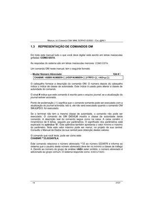 MANUAL DE COMANDO OM- MML SOPHO IS3000 – CALL@NET 
1.3 REPRESENTAÇÃO DE COMANDOS OM 
Em todo este manual tudo o que você deve digitar está escrito em letras maiúsculas 
grifadas: COMO ESTA. 
As respostas do sistema são em letras maiúsculas menores: COMO ESTA. 
Um comando OM neste manual, tem o seguinte formato: 
· Mudar Número Abreviado 124 # ! 
CHABNR: <ABBR-NUMBER> [ , [<EXP-NUMBER> ] , [<TRFC> ] [ , <AG>s/r ] ] ; 
O cabeçalho fornece a descrição do comando OM. O número depois do cabeçalho 
indica o índice de classe de autoridade. Este índice é usado para alterar a classe de 
autoridade do comando. 
O sinal # indica que este comando é escrito para o arquivo journal, se a atualização do 
journal estiver acionada. 
Ponto de exclamação ( ! ) significa que o comando somente pode ser executado com a 
atualização do journal acionada, isto é, ele não será executado quando o comando OM 
SWJUPD:0; for executado. 
Se o terminal não tem a mesma classe de autoridade, o comando não pode ser 
executado. O comando de OM DIIOVLM mostra a classe de autoridade deste 
comando. A descrição real do comando segue como na caixa. A caixa contém o 
mnemônico de 6 letras, seguido por parâmetros. O significado dos parâmetros está 
explicado no apêndiice ““B””. Este apêndice também apresenta o valor mínimo e máximo 
do parâmetro. Note este valor máximo pode ser menor, no projeto de sua central. 
Consulte o Manual de Dados da sua central para obtenção destes valores. 
O comando que você tecla, pode ser como este: 
CHABNR:**33,0224978,4; 
Este comando relaciona o número abreviado **33 ao número 0224978 e informa ao 
sistema que o usuário deste número abreviado deve ter no mínimo a classe de tráfego 
4. Devido ao número do grupo de análise <AG> estar omitido, o número abreviado é 
adicionado ao grupo comum. O sistema responde como: EXECUTADO. 
14 0107 
 