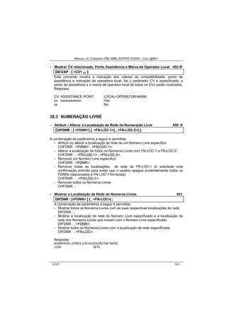 MANUAL DE COMANDO OM- MML SOPHO IS3000 – CALL@NET 
· Mostrar CV relacionado, Ponto Assistência e Marca de Operador Local 452 #! 
DIICVAP :: [[ <CV> s/r ]];; 
Este comando mostra a indicação dos valores de compatibilidade, ponto de 
assistência e indicação de operadora local. Se o parâmetro CV é especificado, o 
ponto de assistência e a marca de operador local de todos os CVs serão mostrados. 
Resposta: 
CV ASSISTANCE POINT LOCAL-OPERATOR-MARK 
xx xxxxxxxxxxxx Yes 
xx No 
38.3 NUMERAÇÃO LIVRE 
· Atribuir / Alterar a Localização de Rede da Numeração Livre 450 # 
CHFDNR :: [[ <FDNR>]] [[,, <FN-LOC-1>[[ ,, <FN-LOC-2>]] ]];; 
A combinação de parâmetros a seguir é permitida: 
- Atribuir ou alterar a localização de rede de um Número Livre específico: 
CHFDNR : <FDNR> , <FN--LOC--1>; 
- Alterar a localização de todos os Números Livres com FN-LOC-1 a FN-LOC-2: 
CHFDNR : , <FN--LOC--1> , <FN--LOC--2>; 
- Remover um Número Livre específico: 
CHFDNR : <FDNR>; 
- Remover todas as localizações de rede de FN-LOC-1 (é solicitada uma 
confirmação sim/não para evitar que o usuário apague acidentalmente todos os 
FDNRs relacionados à FN-LOC-1 fornecida): 
CHFDNR : , <FN--LOC--1>; 
- Remover todos os Números Livres: 
CHFDNR : ; 
· Mostrar a Localização de Rede de Números Livres 451 
DIIFDNR :: [[<FDNR> ]] [[ ,, <FN-LOC>]] ;; 
A combinação de parâmetros a seguir é permitida: 
- Mostrar todos os Números Livres com as suas respectivas localizações de rede: 
DIFDNR : ; 
- Mostrar a localização de rede do Número Livre especificado e a localização de 
rede dos Números Livres que iniciam com o Número Livre especificado: 
DIFDNR : , <FDNR>; 
- Mostrar todos os Números Livres com a localização de rede especificada: 
DIFDNR : , <FN--LOC>; 
Resposta: 
NÚMEROS LIVRES LOCALIZAÇÃO DE REDE 
1234 5678 
0107 141 
 