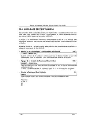 MANUAL DE COMANDO OM- MML SOPHO IS3000 – CALL@NET 
38.4 MOBILIDADE DECT EM WAN iSNet 
Os comandos desta seção são usados para implementar a Mobilidade DECT em uma 
rede WAN iSNet baseada em DPNSS. Em cada PABX as identificações de unidades 
dos outros PABXs devem ser atribuídos (ASNOIT). 
O próprio ID da unidade está habilitado a estar presente na lista de ID da unidade, mas 
isso não é requerido. Isso permite que cada unidade tenha a mesma lista de IDs das 
unidades. 
Antes de atribuir os IDs das unidades, eles precisam ser primeiramente especificados 
utilizando o comando de OM CHCLID. 
· Atribuir ID de Unidade para a Tabela de IDs de Unidade 594 # 
ASNOIIT :: <NODE-ID>s;; 
Quando um novo ID de unidade é adicionado à lista de IDs de unidades (a qual está 
presente em todas as unidades), cada unidade na rede deve ser atualizada. 
· Apagar ID de Unidade da Tabela de ID de Unidade 595 # 
ERNOIIT :: <NODE-ID>s;; 
Para remover uma/todas entradas de ID de unidade da lista de IDs de Unidades nas 
unidades da rede. 
Quando o parâmetro NODE-ID é omitido, todas as ID de unidades são apagadas. 
· Mostrar a Tabela de ID de Unidades 596 
DIINOIIT :: ;; 
Este comando mostra (em ordem crescente) a lista de unidades na rede. 
Resposta: 
NODE ID 
32 
51 
142 0107 
 