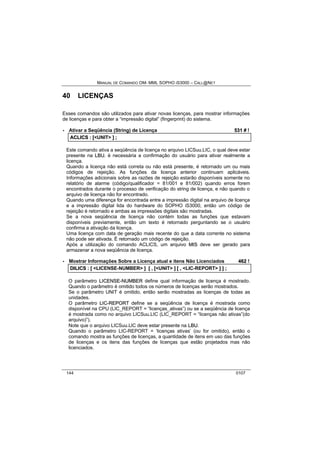 MANUAL DE COMANDO OM- MML SOPHO IS3000 – CALL@NET 
40 LICENÇAS 
Esses comandos são utilizados para ativar novas licenças, para mostrar informações 
de licenças e para obter a “impressão digital” (fingerprint) do sistema. 
· Ativar a Seqüência (String) de Licença 531 # ! 
ACLIICS :: [[<UNIT> ]] ;; 
Este comando ativa a seqüência de licença no arquivo LICSuu.LIC, o qual deve estar 
presente na LBU. ë necessária a confirmação do usuário para ativar realmente a 
licença. 
Quando a licença não está correta ou não está presente, é retornado um ou mais 
códigos de rejeição. As funções da licença anterior continuam aplicáveis. 
Informações adicionais sobre as razões de rejeição estarão disponíveis somente no 
relatório de alarme (código/qualificador = 81/001 e 81/002) quando erros forem 
encontrados durante o processo de verificação do string de licença, e não quando o 
arquivo de licença não for encontrado. 
Quando uma diferença for encontrada entre a impressão digital na arquivo de licença 
e a impressão digital lida do hardware do SOPHO iS3000, então um código de 
rejeição é retornado e ambas as impressões digitais são mostradas. 
Se a nova seqüência de licença não contém todas as funções que estavam 
disponíveis previamente, então um texto é retornado perguntando se o usuário 
confirma a ativação da licença. 
Uma licença com data de geração mais recente do que a data corrente no sistema 
não pode ser ativada. É retornado um código de rejeição. 
Após a utilização do comando ACLICS, um arquivo MIIS deve ser gerado para 
armazenar a nova seqüência de licença. 
· Mostrar Informações Sobre a Licença atual e itens Não Licenciados 462 ! 
DIILIICS :: [[ <LICENSE-NUMBER> ]] [[ ,, [[<UNIT> ]] [[ ,, <LIC-REPORT> ]] ]] ;; 
O parâmetro LIICENSE--NUMBER define qual informação de licença é mostrado. 
Quando o parâmetro é omitido todos os números de licenças serão mostrados. 
Se o parâmetro UNIT é omitido, então serão mostradas as licenças de todas as 
unidades. 
O parâmetro LIIC--REPORT define se a seqüência de licença é mostrada como 
disponível na CPU (LIC_REPORT = “licenças_ativas”) ou se a seqüência de licença 
é mostrada como no arquivo LICSuu.LIC (LIC_REPORT = “licenças não ativas”(do 
arquivo)”). 
Note que o arquivo LICSuu.LIC deve estar presente na LBU. 
Quando o parâmetro LIC-REPORT = ‘licenças ativas’ (ou for omitido), então o 
comando mostra as funções de licenças, a quantidade de itens em uso das funções 
de licenças e os itens das funções de licenças que estão projetados mas não 
licenciados. 
144 0107 
 