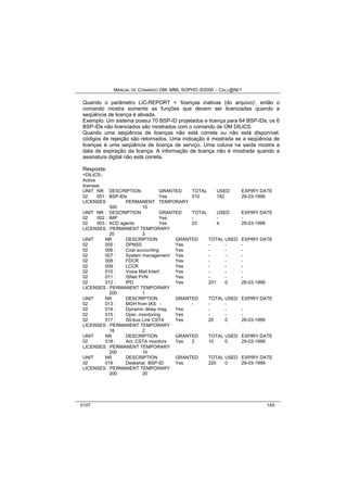MANUAL DE COMANDO OM- MML SOPHO IS3000 – CALL@NET 
Quando o parâmetro LIC-REPORT = ‘licenças inativas (do arquivo)’, então o 
comando mostra somente as funções que devem ser licenciadas quando a 
seqüência de licença é ativada. 
Exemplo: Um sistema possui 70 BSP-ID projetados e licença para 64 BSP-IDs; os 6 
BSP-IDs não licenciados são mostrados com o comando de OM DILICS. 
Quando uma seqüência de licenças não está correta ou não está disponível, 
códigos de rejeição são retornados. Uma indicação é mostrada se a seqüência de 
licenças é uma seqüência de licença de serviço. Uma coluna na saída mostra a 
data de expiração da licença. A informação de licença não é mostrada quando a 
assinatura digital não está correta. 
Resposta: 
<DILICS:; 
Active 
licenses 
UNIT NR DESCRIPTION GRANTED TOTAL USED EXPIRY DATE 
02 001 : BSP-IDs Yes 510 182 29-03-1999 
LICENSES : PERMANENT TEMPORARY 
500 10 
UNIT NR DESCRIPTION GRANTED TOTAL USED EXPIRY DATE 
02 002 : IMP Yes - - - 
02 003 : ACD agents Yes 23 4 29-03-1999 
LICENSES : PERMANENT TEMPORARY 
20 3 
UNIT NR DESCRIPTION GRANTED TOTAL USED EXPIRY DATE 
02 005 : DPNSS Yes - - - 
02 006 : Cost accounting Yes - - - 
02 007 : System management Yes - - - 
02 008 : FDCR Yes - - - 
02 009 : LCCR Yes - - - 
02 010 : Voice Mail Interf. Yes - - - 
02 011 : iSNet PVN Yes - - - 
02 012 : IPD Yes 201 0 29-03-1999 
LICENSES : PERMANENT TEMPORARY 
200 1 
UNIT NR DESCRIPTION GRANTED TOTAL USED EXPIRY DATE 
02 013 : MOH from IAS - - - - 
02 014 : Dynamic delay msg. Yes - - - 
02 015 : Oper. monitoring Yes - - - 
02 017 : S0-bus Link CSTA Yes 20 0 29-03-1999 
LICENSES : PERMANENT TEMPORARY 
18 2 
UNIT NR DESCRIPTION GRANTED TOTAL USED EXPIRY DATE 
02 018 : Act. CSTA monitors Yes 2 10 0 29-03-1999 
LICENSES : PERMANENT TEMPORARY 
200 10 
UNIT NR DESCRIPTION GRANTED TOTAL USED EXPIRY DATE 
02 019 : Deskshar. BSP-ID Yes 220 0 29-03-1999 
LICENSES : PERMANENT TEMPORARY 
200 20 
0107 145 
 