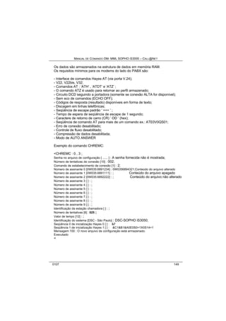 MANUAL DE COMANDO OM- MML SOPHO IS3000 – CALL@NET 
Os dados são armazenados na estrutura de dados em memória RAM. 
Os requisitos mínimos para os modems do lado do PABX são: 
- Interface de comandos Hayes AT (via porta V.24); 
- V22, V22bis, V32; 
- Comandos AT : ‘ATH’ , ‘ATDT’ e ‘ATZ’ ; 
- O comando ATZ é usado para retornar ao perfil armazenado; 
- Circuito DCD seguindo a portadora (somente se conexão ALTA for disponível); 
- Sem eco de comandos (ECHO OFF); 
- Códigos de resposta (resultado) disponíveis em forma de texto; 
- Discagem em linhas telefônicas; 
- Seqüência de escape padrão ‘ +++ ’ ; 
- Tempo de espera de seqüência de escape de 1 segundo; 
- Caractere de retorno de carro (CR) ‘ OD ’ (hex); 
- Seqüência de comando AT para mais de um comando ex.: ATE0V0QS01; 
- Erro de conexão desabilitado; 
- Controle de fluxo desabilitado; 
- Compressão de dados desabilitada; 
- Modo de AUTO ANSWER 
Exemplo do comando CHREMC: 
<CHREMC : 0 , 3 ; 
Senha no arquivo de configuração [ ...... ] : A senha fornecida não é mostrada; 
Número de tentativas de conexão [10] : 002; 
Comando de estabelecimento de conexão [1] : 2; 
Número de assinante 0 [0W035:6891234] : 0W0356894321;Conteúdo do arquivo alterado 
Número de assinante 1 [0W035:6891111] : ; Conteúdo do arquivo apagado 
Número de assinante 2 [0W035:6892222] : ; Conteúdo do arquivo não alterado 
Número de assinante 3 [ ] : ; 
Número de assinante 4 [ ] : ; 
Número de assinante 5 [ ] : ; 
Número de assinante 6 [ ] : ; 
Número de assinante 7 [ ] : ; 
Número de assinante 8 [ ] : ; 
Número de assinante 9 [ ] : ; 
Identificação da estação chamadora [ ] : ; 
Número de tentativas [6] : 025 ; 
Valor de tempo [12] : ; 
Identificação do sistema [DSC - São Paulo] : DSC-SOPHO iS3050; 
Seqüência 0 de inicialização Hayes 0 [ ] : &F 
Seqüência 1 de inicialização Hayes 1 [ ] : &C1&B1&A0E0S0=1X0S14=1 
Mensagem 100 : O novo arquivo de configuração está armazenado. 
Executado 
< 
0107 149 
 