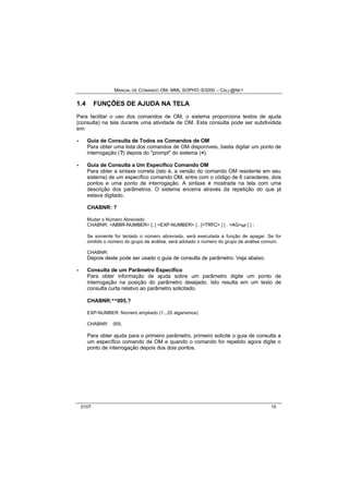 MANUAL DE COMANDO OM- MML SOPHO IS3000 – CALL@NET 
1.4 FUNÇÕES DE AJUDA NA TELA 
Para facilitar o uso dos comandos de OM, o sistema proporciona textos de ajuda 
(consulta) na tela durante uma atividade de OM. Esta consulta pode ser subdividida 
em: 
· Guia de Consulta de Todos os Comandos de OM 
Para obter uma lista dos comandos de OM disponíveis, basta digitar um ponto de 
interrogação (?) depois do "prompt" do sistema (<). 
· Guia de Consulta a Um Específico Comando OM 
Para obter a sintaxe correta (isto é, a versão do comando OM residente em seu 
sistema) de um específico comando OM, entre com o código de 6 caracteres, dois 
pontos e uma ponto de interrogação. A sintaxe é mostrada na tela com uma 
descrição dos parâmetros. O sistema encerra através da repetição do que já 
estava digitado. 
CHABNR: ? 
Mudar o Número Abreviado 
CHABNR: <ABBR-NUMBER> [, [ <EXP-NUMBER> ] , [<TRFC> ] [ . <AG>s/r ] ] ; 
Se somente for teclado o número abreviado, será executada a função de apagar. Se for 
omitido o número do grupo de análise, será adotado o número do grupo de análise comum. 
CHABNR: 
Depois deste pode ser usado o guia de consulta de parâmetro. Veja abaixo. 
· Consulta de um Parâmetro Específico 
Para obter informação de ajuda sobre um parâmetro digite um ponto de 
interrogação na posição do parâmetro desejado. Isto resulta em um texto de 
consulta curta relativo ao parâmetro solicitado. 
CHABNR:**005,? 
EXP-NUMBER: Número ampliado (1...20 algarismos) 
CHABNR:**005, 
Para obter ajuda para o primeiro parâmetro, primeiro solicite o guia de consulta a 
um específico comando de OM e quando o comando for repetido agora digite o 
ponto de interrogação depois dos dois pontos. 
0107 15 
 