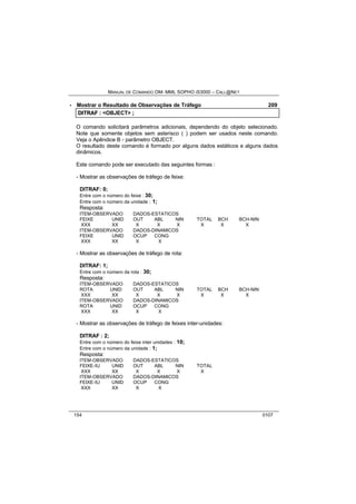 MANUAL DE COMANDO OM- MML SOPHO IS3000 – CALL@NET 
· Mostrar o Resultado de Observações de Tráfego 209 
DIITRAF :: <OBJECT> ;; 
O comando solicitará parâmetros adicionais, dependendo do objeto selecionado. 
Note que somente objetos sem asterisco (*) podem ser usados neste comando. 
Veja o Apêndice B - parâmetro OBJECT. 
O resultado deste comando é formado por alguns dados estáticos e alguns dados 
dinâmicos. 
Este comando pode ser executado das seguintes formas : 
- Mostrar as observações de tráfego de feixe: 
DITRAF: 0; 
Entre com o número do feixe : 30; 
Entre com o número da unidade : 1; 
Resposta: 
ITEM-OBSERVADO DADOS-ESTATICOS 
FEIXE UNID OUT ABL NIN TOTAL BCH BCH-NIN 
XXX XX X X X X X X 
ITEM-OBSERVADO DADOS-DINAMICOS 
FEIXE UNID OCUP CONG 
XXX XX X X 
- Mostrar as observações de tráfego de rota: 
DITRAF: 1; 
Entre com o número da rota : 30; 
Resposta: 
ITEM-OBSERVADO DADOS-ESTATICOS 
ROTA UNID OUT ABL NIN TOTAL BCH BCH-NIN 
XXX XX X X X X X X 
ITEM-OBSERVADO DADOS-DINAMICOS 
ROTA UNID OCUP CONG 
XXX XX X X 
- Mostrar as observações de tráfego de feixes inter-unidades: 
DITRAF : 2; 
Entre com o número do feixe inter unidades : 10; 
Entre com o número da unidade : 1; 
Resposta: 
ITEM-OBSERVADO DADOS-ESTATICOS 
FEIXE-IU UNID OUT ABL NIN TOTAL 
XXX XX X X X X 
ITEM-OBSERVADO DADOS-DINAMICOS 
FEIXE-IU UNID OCUP CONG 
XXX XX X X 
154 0107 
 