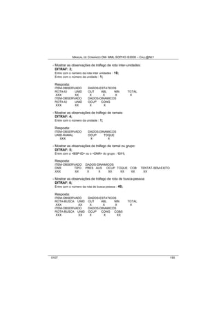 MANUAL DE COMANDO OM- MML SOPHO IS3000 – CALL@NET 
- Mostrar as observações de tráfego de rota inter-unidades: 
DITRAF: 3; 
Entre com o número da rota inter unidades : 10; 
Entre com o número da unidade : 1; 
Resposta: 
ITEM-OBSERVADO DADOS-ESTATICOS 
ROTA-IU UNID OUT ABL NIN TOTAL 
XXX XX X X X X 
ITEM-OBSERVADO DADOS-DINAMICOS 
ROTA-IU UNID OCUP CONG 
XXX XX X X 
- Mostrar as observações de tráfego de ramais: 
DITRAF: 4; 
Entre com o número da unidade : 1; 
Resposta: 
ITEM-OBSERVADO DADOS-DINAMICOS 
UNID-RAMAL OCUP TOQUE 
XXX X X 
- Mostrar as observações de tráfego de ramal ou grupo: 
DITRAF: 5; 
Entre com o <BSP-ID> ou o <DNR> do grupo : 1311; 
Resposta: 
ITEM-OBSERVADO DADOS-DINAMICOS 
DNR TIPO PRES AUS OCUP TOQUE COB TENTAT-SEM-EXITO 
XXX XX X X XX XX XX XX 
- Mostrar as observações de tráfego de rota de busca-pessoa: 
DITRAF: 6; 
Entre com o número da rota de busca-pessoa : 40; 
Resposta: 
ITEM-OBSERVADO DADOS-ESTATICOS 
ROTA-BUSCA UNID OUT ABL NIN TOTAL 
XXX XX X X X X 
ITEM-OBSERVADO DADOS-DINAMICOS 
ROTA-BUSCA UNID OCUP CONG COBS 
XXX XX X X XX 
0107 155 
 