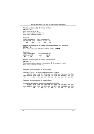 MANUAL DE COMANDO OM- MML SOPHO IS3000 – CALL@NET 
- Mostrar as observações de tráfego das filas: 
DITRAF: 15; 
Entre com o tipo da fila : 0; 
Entre com o grupo de assistência : ; 
Entre com o número da unidade : 1; 
Resposta: 
ITEM-OBSERVADO DADOS-DINAMICOS 
GRUPO-ASS UNID FILA-M FILA-C FILA-A 
XX XX XX XX XX 
- Mostrar as observações de tráfego dos Canais de Rede de Comutação: 
DITRAF: 16; 
Entre com o endereço da PMC/PSC <SHELF>,<BRD>: 1011,17; 
Resposta: 
ITEM-OBSERVADO DADOS-DINAMICOS 
COMP-PLA-CRT OCUP CONG 
XX - XX XX XX 
- Mostrar as observações de tráfego das chamadas: 
DITRAF: 17; 
Selecione chamadas simples ou multi-unidades : 1; (0 = simples, 1 = multi) 
Entre com o número da unidade : 1; 
Resposta para um sistema de multi-unidade: 
CHAMADAS NA MULTI-UNIDADE NA UNIDADE SOLICITADA 
FONTE RAM OPE OPE OPE RES RES RES RAM TRC RAM TRC TRC 
UNID DESTIN RAM RAM TRC OTR RAM TRC OTR TRC RAM BSC BSC TRC 
XX XX XX XX XX XX XX XX XX XX XX XX XX 
Resposta para um sistema de unidade única: 
CHAMADAS NA UNIDADE ÚNICA NA UNIDADE SOLICITADA 
FONTE RAM OPE OPE OPE RES RES RES RAM TRC RAM TRC TRC 
UNID DESTIN RAM RAM TRC OTR RAM TRC OTR TRC RAM BSC BSC TRC 
XX XX XX XX XX XX XX XX XX XX XX XX XX 
0107 157 
 