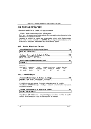 MANUAL DE COMANDO OM- MML SOPHO IS3000 – CALL@NET 
43.2 MEDIÇÃO DE TRÁFEGO 
Para realizar a Medição de Tráfego, proceda como segue: 
- Coloque o objeto a ser observado na Lista de Objeto. 
- Entre com o tempo e o tamanho da medição. Como uma alternativa é possível iniciar 
e finalizar a medição manualmente. 
- Os dados de Medição de Tráfego são armazenados em um buffer. Este conteúdo 
deste buffer pode ser mostrado com DISPTO. Se um dispositivo de saída e o nome 
do arquivo for designado, ele também será escrito em um arquivo. 
43.2.1 Iniciar, Finalizar e Estado 
· Iniciar a Observação de Medição de Tráfego 374 
STRTTM :: <PERIODS> ;; 
· Finalizar a Observação de Medição de Tráfego 379 
STOPTM :: <OUTPUT-SWITCH> ;; 
· Mostrar o Estado da Medição de Tráfego 387 
DIISPTM :: ;; 
Resposta: 
UNID DATA HORARIO TOTAL PERIOD PERIODOS ESTADO ESTADO 
INICIAL INICIAL PERIODO ATUAL NAO-OUT MEDIC ARQ 
XX XXXX XXXX XX XX XX XX XX 
43.2.2 Temporização 
· Designar a Temporização de Medição de Tráfego 380 
ASTMTII :: <ON-TIME> ,, <PERIODS> ,, <CYCLIC> ;; 
A medição prévia deve acabar 15 minutos antes da próxima ser iniciada. 
O parâmetro CYCLIC indica que a medição é realizada semanalmente, dependendo 
do limite do sistema 
· Cancelar a Temporização de Medição de Tráfego 381 
DETMTII :: [[ <ON-TIME> ]] ;; 
O parâmetro ON-TIME indica o tempo inicial para cancelar a medição. Se ele for 
omitido, serão cancelados todas as programações de medição. 
158 0107 
 