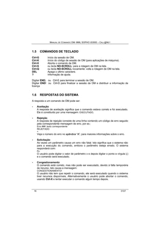 MANUAL DE COMANDO OM- MML SOPHO IS3000 – CALL@NET 
1.5 COMANDOS DE TECLADO 
Ctrl-G Início da sessão de OM. 
Ctrl-K Início do código de sessão de OM (para aplicações de máquina). 
Ctrl-X Aborta o comando de OM. 
Ctrl-S ou tecla NO-SCROLL: para a rolagem de OM na tela. 
Ctrl-Q ou tecla NO-SCROLL novamente: volta a rolagem de OM na tela. 
DEL Apaga o último caractere. 
? Informação de ajuda. 
Digitar END; ou Ctrl-E para terminar a sessão de OM. 
Digitar END! ou Ctrl-D para finalizar a sessão de OM e distribuir a informação de 
licença 
1.6 RESPOSTAS DO SISTEMA 
A resposta a um comando de OM pode ser: 
· Aceitação 
A resposta de aceitação significa que o comando estava correto e foi executado. 
Ele é constituído por uma mensagem: EXECUTADO. 
· Rejeição 
A resposta de rejeição consiste de uma linha contendo um código de erro seguido 
pela correspondente mensagem de erro, por ex.: 
Erro ###: texto correspondente 
REJEITADO 
< 
Veja o número do erro no apêndiice ““A””, para maiores informações sobre o erro. 
· Solicitação 
As vezes um parâmetro causa um erro não fatal. Isto significa que o sistema não 
para a execução do comando, embora o parâmetro esteja errado. O sistema 
responderá com: 
Px: 
O usuário pode digitar o valor de parâmetro x e depois digitar o ponto e vírgula (;) 
e o comando será executado. 
· Congestionamento 
O comando está correto, mas não pode ser executado, devido à falta temporária 
de recurso. Isto causa a mensagem: 
CONGESTIONAMENTO! 
O usuário não tem que repetir o comando, ele será executado quando o sistema 
tiver recursos disponíveis. Alternativamente o usuário pode abortar o comando, 
usando Ctrl-X e tentar executar o comando algum tempo depois. 
16 0107 
 