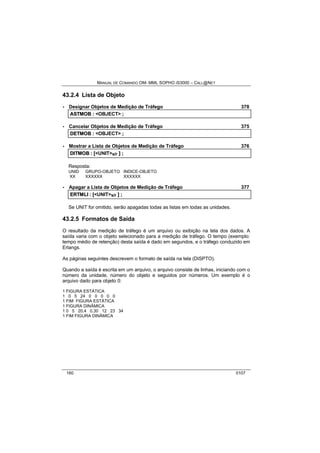 MANUAL DE COMANDO OM- MML SOPHO IS3000 – CALL@NET 
43.2.4 Lista de Objeto 
· Designar Objetos de Medição de Tráfego 378 
ASTMOB :: <OBJECT> ;; 
· Cancelar Objetos de Medição de Tráfego 375 
DETMOB :: <OBJECT> ;; 
· Mostrar a Lista de Objetos de Medição de Tráfego 376 
DIITMOB :: [[<UNIT>s/r ]] ;; 
Resposta: 
UNID GRUPO-OBJETO INDICE-OBJETO 
XX XXXXXX XXXXXX 
· Apagar a Lista de Objetos de Medição de Tráfego 377 
ERTMLII :: [[<UNIT>s/r ]] ;; 
Se UNIT for omitido, serão apagadas todas as listas em todas as unidades. 
43.2.5 Formatos de Saída 
O resultado da medição de tráfego é um arquivo ou exibição na tela dos dados. A 
saída varia com o objeto selecionado para a medição de tráfego. O tempo (exemplo: 
tempo médio de retenção) desta saída é dado em segundos, e o tráfego conduzido em 
Erlangs. 
As páginas seguintes descrevem o formato de saída na tela (DISPTO). 
Quando a saída é escrita em um arquivo, o arquivo consiste de linhas, iniciando com o 
número da unidade, número do objeto e seguidos por números. Um exemplo é o 
arquivo dado para objeto 0: 
1 FIGURA ESTÁTICA 
1 0 5 24 0 0 0 0 0 
1 FIM FIGURA ESTÁTICA 
1 FIGURA DINÂMICA 
1 0 5 20,4 0,30 12 23 34 
1 FIM FIGURA DINÂMICA 
160 0107 
 