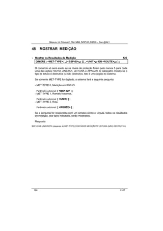 MANUAL DE COMANDO OM- MML SOPHO IS3000 – CALL@NET 
45 MOSTRAR MEDIÇÃO 
· Mostrar os Resultados da Medição 126 
DIIMERE :: <MET-TYPE> [[ ,, [[<BSP-ID>s/r ]] [[ ,, <UNIT>s/r OR <ROUTE>s/r ]] ;; 
O comando só será aceito se os níveis de proteção forem pelo menos 5 para cada 
uma das ações: NOVO, ANEXAR, LEITURA e APAGAR. O cabeçalho mostra se o 
tipo de leitura é destrutiva ou não destrutiva. Isto é uma opção do sistema. 
Se somente MET--TYPE for digitado, o sistema fará a seguinte pergunta: 
- MET--TYPE 0, Medição em BSP-ID. 
Parâmetro adicional: [ <BSP--IID> ] ; 
- MET--TYPE 1, Ramais Noturnos. 
Parâmetro adicional: [ <UNIIT> ] ; 
- MET--TYPE 2, Rota. 
Parâmetro adicional: [ <ROUTE> ] ; 
Se a pergunta for respondida com um simples ponto e vírgula, todos os resultados 
de medição, dos tipos indicados, serão mostrados. 
Resposta: 
BSP-ID/NE-UNID/ROTA (depende do MET-TYPE) CONTADOR MEDIÇÃO TP LEITURA (NÃO) DESTRUTIVA 
168 0107 
 