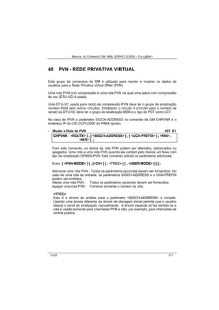 MANUAL DE COMANDO OM- MML SOPHO IS3000 – CALL@NET 
48 PVN - REDE PRIVATIVA VIRTUAL 
Este grupo de comandos de OM é utilizado para manter e mostrar os dados de 
usuários para a Rede Privativa Virtual iSNet (PVN). 
Uma rota PVN com compressão é uma rota PVN na qual uma placa com compressão 
de voz (DTU-VC) é usada. 
Uma DTU-VC usada para modo de compressão PVN deve ter o grupo de sinalização 
número 6504 sem outros circuitos. Entretanto o circuito 5 (circuito para o número de 
ramal) da DTU-VC deve ter o grupo de sinalização 6504 e o tipo de PCT como LCT. 
No caso de iPVN o parâmetro SIGCH-ADDRESS no comando de OM CHPVNR é o 
endereço IP da CIE-2/CPU3000 do PABX oposto. 
· Mudar a Rota de PVN 457 # ! 
CHPVNR :: <ROUTE> [[ ,, [[ <SIGCH-ADDRESS> ]] ,, [[ <UCA-PREFIX> ]] ,, <RIN> ,, 
<M/S> ]] ;; 
Com este comando, os dados da rota PVN podem ser alterados, adicionados ou 
apagados. Uma rota e uma rota PVN quando ela contém pelo menos um feixe com 
tipo de sinalização DPNSS-PVN. Este comando solicita os parâmetros adicionais: 
Entre [ <PVN--MODE> ] [ , [<CV> ] [ , <TREE> ] [ , <USER--MODE> ] ] ] ; 
Adicionar uma rota PVN : Todos os parâmetros opcionais devem ser fornecidos. No 
caso de uma rota de entrada, os parâmetros SIGCH-ADDRESS e o UCA-PREFIX 
podem ser omitidos. 
Alterar uma rota PVN : Todos os parâmetros opcionais devem ser fornecidos. 
Apagar uma rota PVN : Fornecer somente o número da rota. 
<TREE> 
Esta é a árvore de análise para o parâmetro <SIIGCH--ADDRESS> é iniciado. 
Usando uma árvore diferente da árvore de discagem inicial permite que o usuário 
disque o canal de sinalização manualmente. A árvore especial só faz sentido se a 
rota é usada somente para chamadas PVN e não, por exemplo, para chamadas de 
central pública. 
0107 171 
 