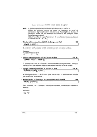 MANUAL DE COMANDO OM- MML SOPHO IS3000 – CALL@NET 
Nota : O número de ramal de compressor deve ter o BSPT 0 e IBSC 0. 
Atribuir as seguintes marcas de classe de facilidade ao ramal de 
compressor: 3(protegido contra intercalação), 4 (proteção de dados), 35 
(protegido contra tom de chamada em espera) e 49 (protegido contra 
rechamada automática). 
Atribuir “sem fila de espera” ao número de ramal de compressor (utilizando 
o comando de OM CHCOBD ). 
· Mostrar o Número de Ramal (DNR) do Compressor PVN 496 
DIIPVND :: [[ <UNIT> ]] ;; 
O parâmetro UNIT pode ser omitido em sistemas com uma única unidade. 
Resposta : 
PVN-COMPRESSOR-DNR 
XX XX XX 
· Atribuir o Endereço de Canal de Usuário da PVN 455 # ! 
ASPVNU :: <UCA> [[ ,, <UNIT> ]] ;; 
O endereço de Canal do usuário é o número de DDR (discagem direta a ramal) do 
PABX oposto, que deve ser discado para se estabelecer o canal de usuário. 
· Apagar o Endereço de Canal de Usuário da PVN 456 # ! 
DEPVNU :: <UCA> [[ ,, <UNIT> ]] ;; 
A mensagem de erro “UCA ocupada” pode indicar que a UCA especificada está em 
uso e não pode ser apagada. 
· Mostrar Todos os Endereços de Canais de Usuários da PVN 461 
DIIPVNU :: [[<UNIT> ]] ;; 
Se o parâmetro UNIT é omitido, o comando é executado para todas as unidades do 
sistema. 
Resposta: 
UNIT UCA 
XXX XX 
0107 173 
 