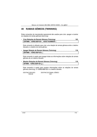 MANUAL DE COMANDO OM- MML SOPHO IS3000 – CALL@NET 
49 RAMAIS GÊMEOS (TWINNING) 
Estes comandos de manutenção operacional são usados para criar, apagar e mostrar 
as relações de ramais gêmeos (twinning). 
· Criar Relações de Ramais Gêmeos (Twinning) 103 
CRTWIIN :: <ORIG-BSP-ID> ,, <DEST-NUMBER> ;; 
Este comando é utilizado para criar uma relação de ramais gêmeos entre o destino 
discado e o destino de ramal gêmeo. 
· Apagar Relação de Ramais Gêmeos (Twinning) 118 
ERTWIIN :: <ORIG-BSP-ID>s ;; 
Este comando é usado para apagar todas as informações sobre relações de ramais 
gêmeos de um destino discado. 
· Mostrar Relações de Ramais Gêmeos (Twinning) 119 
DIITWIIN :: <ORIG-BSP-ID>s/r ;; 
Este comando é usado para mostrar informações sobre as relações de ramais 
gêmeos (twinning). O <ORIIG--BSP--IID> é o destino discado. 
DESTINO DISCADO DESTINO DE RAMAL GÊMEO 
1000-95 1001 
0107 175 
 