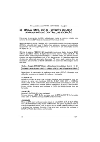 MANUAL DE COMANDO OM- MML SOPHO IS3000 – CALL@NET 
50 RAMAL (DNR) / BSP-ID – CIRCUITO DE LINHA 
(EHWA) / MÓDULO CENTRAL, ASSOCIAÇÃO 
Este grupo de comandos de OM é utilizado para mudar e mostrar a relação entre 
números de ramais/BSP-IDs e os circuitos de linha/módulo central. 
Note que desde o pacote Call@Net 3.5 o comprimento máximo do número de ramal 
(DNR) for estendido de 6 para 10 dígitos. Isso aplica-se a todas as funcionalidades 
relacionadas com ramais (DNR) incluindo os comandos de OM relacionados e saída 
de display de OM. 
O limite de sistema NEBOUD 421 (quantidade máxima de dígitos de ramal /DNR) 
define a quantidade máxima de dígitos de um ramal. Valores válidos são 6, 8 e 10. 
Outros valores serão corrigidos como segue: 7 é alterado para 8, 9 á alterado para 10, 
menores que seis ou maiores do que 10 são alterados para 6. Para alterar este limite 
ele deve ser adicionado ao arquivo de projeto PE, com o qual o sistema deve ser 
reprojetado. Os comandos CHBOUD e EXSUBC não podem ser utilizados para alterar 
este limite. 
· Mudar a Relação DNR/BSP-ID com o Circuito de Linha/Módulo Central 99 # ! 
CHDNRC:: <BSP-ID>s/r [[ ,,<SHELF>,, <BRD>,, <CRT>[[ ,,<ACTION-INDICATOR>]]]] ;; 
Dependendo da combinação de parâmetros e de onde o BSP-ID é fornecido, uma 
atribuição, cancelamento, ou ação de mudança é executada. 
- ATRIBUIÇÃO 
Atribui um número e ramal, cria o número de ramal sem hardware ou torna um 
número de ramal sem hardware. BSP-ID, SHELF, BRD, CRT e [ACTION-INDICATOR] 
devem ser fornecidos. Se o BSP-ID consiste somente de um DNR, e o 
DNR não é conhecido no sistema, então o valor padrão do BSP-ID será utilizado. 
Para o número de ramal sem hardware, o EHWA do Módulo Central deve ser 
fornecido. 
- REMOÇÃO 
Remove o DNR/BSP-ID’s (sem hardware). 
Fornecer apenas o BSP-ID. Se apenas a parte de DNR do BSP-ID for fornecida, 
então todos os BSP-IDs com aquele DNR serão removidos. 
- MUDANÇA 
Move um DNR (sem hardware) para o circuito de linha EHWA. DNR, SHELF, [BRD], 
CRT, [ACTION-INDICATOR] devem ser fornecidos. Se apenas a parte de DNR do 
BSP-ID for fornecida, então todos os BSP-IDs com aquele DNR são alterados para 
o endereço de hardware fornecido. Para ramal sem endereço de hardware, o 
EHWA do Módulo Central deve ser fornecido. 
176 0107 
 