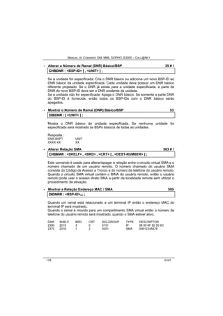 MANUAL DE COMANDO OM- MML SOPHO IS3000 – CALL@NET 
· Alterar o Número de Ramal (DNR) Básico/BSP 35 # ! 
CHBDNR :: <BSP-ID> [[ ,, <UNIT> ]] ;; 
Se a unidade for especificada: Cria o DNR básico ou adiciona um novo BSP-ID ao 
DNR básico da unidade especificada. Cada unidade deve possuir um DNR básico 
diferente projetado. Se o DNR já existe para a unidade especificada, a parte de 
DNR do novo BSP-ID deve ser o DNR existente da unidade. 
Se a unidade não for especificada: Apaga o DNR básico. Se somente a parte DNR 
do BSP-ID é fornecida, então todos os BSP-IDs com o DNR básico serão 
apagados. 
· Mostrar o Número de Ramal (DNR) Básico/BSP 53 
DIIBDNR :: [[ <UNIT> ]] ;; 
Mostra o DNR básico da unidade especificada. Se nenhuma unidade for 
especificada será mostrado os BSPs básicos de todas as unidades. 
Resposta : 
DNR-BSPT UNIT 
XXXX-XX XX 
· Alterar Relação SMA 503 # ! 
CHSMAR :: <SHELF> ,, <BRD> ,, <CRT> [[ ,, <DEST-NUMBER> ]] ;; 
Este comando é usado para alterar/apagar a relação entre o circuito virtual SMA e o 
número chamado de um usuário remoto. O número chamado do usuário SMA 
consiste do Código de Acesso a Tronco e do número de telefone do usuário remoto. 
Quando o circuito SMA virtual contém o BINA do usuário remoto, então o usuário 
remoto pode usar o acesso direto SMA a partir da localidade remota sem utilizar o 
procedimento de ativação. 
· Mostrar a Relação Endereço MAC / SMA 509 
DIIDNRR :: <BSP-ID>s/r ;; 
Quando um ramal está relacionado a um terminal IP então o endereço MAC do 
terminal IP será mostrado. 
Quando o ramal é movido para um compartimento SMA virtual então o número de 
telefone do usuário remoto será mostrado, quando o SMA estiver ativo. 
DNR SHELF BRD CRT SIG-GROUP TYPE DESCRIPTOR 
2300 2015 3 0 0101 IP 08 00 6F 82 20 6C 
2370 2016 1 2 0201 SMA 00612345678 
178 0107 
 