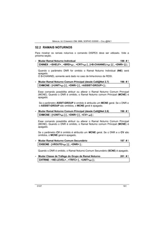 MANUAL DE COMANDO OM- MML SOPHO IS3000 – CALL@NET 
52.2 RAMAIS NOTURNOS 
Para mostrar os ramais noturnos o comando DISPEX deve ser utilizado. Vide a 
próxima seção. 
· Mudar Ramal Noturno Individual 198 # ! 
CHIINEX :: <SHELF> ,, <BRD>s/r ,, <CRT>s/r [[ ,, [[<B-CHANNEL>s/r ]] [[ ,, <DNR> ]] ]] ;; 
Quando o parâmetro DNR for omitido o Ramal Noturno Individual (INE) será 
apagado. 
O B-CHANNEL somente será dado no caso de linha-tronco de RDSI. 
· Mudar Ramal Noturno Comum Principal (desde Call@Net 2.7) 196 # ! 
CHMCNE :: [[<UNIT>s/r ]] [[ ,, <DNR> ]] [[ ,, <ASSIST-GROUP> ]] ;; 
Esse comando possibilita atribuir ou alterar o Ramal Noturno Comum Principal 
(MCNE). Quando o DNR é omitido, o Ramal Noturno comum Principal (MCNE) é 
apagado. 
Se o parâmetro ASSIT-GROUP é omitido é atribuído um MCNE geral. Se o DNR e 
o ASSIST-GROUP são omitidos, o MCNE geral é apagado. 
· Mudar Ramal Noturno Comum Principal (desde Call@Net 2.8) 196 # ! 
CHMCNE :: [[<UNIT>s/r ]] [[ ,, <DNR> ]] [[ ,, <CV> s/r]] ;; 
Esse comando possibilita atribuir ou alterar o Ramal Noturno Comum Principal 
(MCNE). Quando o DNR é omitido, o Ramal Noturno comum Principal (MCNE) é 
apagado. 
Se o parâmetro CV é omitido é atribuído um MCNE geral. Se o DNR e o CV são 
omitidos, o MCNE geral é apagado. 
· Mudar Ramal Noturno Comum Secundário 197 # ! 
CHSCNE :: [[<ROUTE>s/r ]] [[ ,, <DNR> ]] ;; 
Quando o DNR é omitido, o Ramal Noturno Comum Secundário (SCNE) é apagado. 
· Mudar Classe de Tráfego do Grupo de Ramal Noturno 201 # ! 
CHTRNE :: <NE-LEVEL> ,, <TRFC> [[ ,, <UNIT>s/r ]] ;; 
0107 181 
 