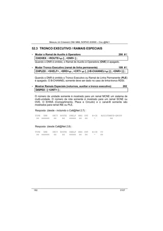 MANUAL DE COMANDO OM- MML SOPHO IS3000 – CALL@NET 
52.3 TRONCO EXECUTIVO / RAMAIS ESPECIAIS 
· Mudar o Ramal de Auxílio à Operadora 200 # ! 
CHOVEX :: <ROUTE>s/r [[ ,, <DNR> ]] ;; 
Quando o DNR é omitido, o Ramal de Auxílio à Operadora (OVE) é apagado. 
· Mudar Tronco Executivo (ramal de linha permanente) 199 # ! 
CHPLEX :: <SHELF> ,, <BRD>s/r ,, <CRT> s/r [[ ,, [[<B-CHANNEL>s/r ]] [[ ,, <DNR> ]] ]] ;; 
Quando o DNR é omitido o Tronco Executivo ou Ramal de Linha Permanente (PLE) 
é apagado. O B-CHANNEL somente deve ser dado no caso de linha-tronco RDSI. 
· Mostrar Ramais Especiais (noturnos, auxiliar e tronco executivo) 202 
DIISPEX :: [[ <UNIT> ]] ;; 
O número da unidade somente é mostrado para um ramal MCNE um sistema de 
multi-unidade. O número da rota somente é mostrado para um ramal SCNE ou 
OVE. O EHWA (Compartimento, Placa e Circuito) e o canal-B somente são 
mostrados para ramal INE ou PLE. 
Resposta (desde - incluindo o Call@Net 2.7) : 
TYPE DNR UNIT ROUTE SHELF BRD CRT B-CH ASSISTANCE-GROUP 
xx xxxxxx xx xx xxxxx xx xx - xx 
Resposta (desde Call@Net 2.8) : 
TYPE DNR UNIT ROUTE SHELF BRD CRT B-CH CV 
xx xxxxxx xx xx xxxxx xx xx - xx 
182 0107 
 