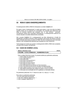 MANUAL DE COMANDO OM- MML SOPHO IS3000 – CALL@NET 
53 RDSI E QSIG ENDEREÇAMENTO 
O endereçamento QSIG e RDSI foi introduzido na versão Call@Net 2.6 
Em geral o termo “endereçamento” é usado para indicar o que uma série de dígitos 
significa (dentro de um esquema de numeração). Por exemplo para determinar que 
todos os números externos que começam com “0” são números ‘ nacionais’, 
normalmente usados para chamadas interestaduais. O endereçamento aplica-se ao 
número discado e as partes efetivamente conectadas. 
Até o pacote Call@Net 2.5 o endereçamento era feito utilizando-se a função de 
Identificação Completa do Número (CNI). Entretanto esta função CNI oferece somente 
UMA conversão para todas as partes do PABX. Ela não é transparente para chamadas 
trânsito e não completamente aplicável para situações de multi condomínio. 
Tenha sempre em mente que quando o endereçamento QSIG e RDSI não é projetado, 
a função CNI irá operar normalmente. 
53.1 DADO DE DOMÍNIO LOCAL 
· Alterar o Domínio Local 574 # ! 
CHLDOM :: <LOCAL-DOMAIS-ID> ,, <NUMBERING-PLAN>;; 
Criar ou alterar Domínios Locais. O comando solicita por parâmetros adicionais. 
1. Entre código de país/nível 2 : 
2. Entre código área/nível 1: 
3. Entre prefixo DDR: 
4. Entre prefixo Internacional/nível 2: 
5. Entre prefixo nacional/nível 1: 
6. Entre prefixo de serviço especial 
7. Entre código de acesso a tronco: 
8. Entre TON preferencial para Número da Parte Chamadora: 
9. Entre TON preferencial para Número da parte Chamada/conectada: 
10. Inserir código de acesso a tronco para CLI/COL com TON desconhecido: 
11. Rota define rechamada para código de acesso a tronco CLI/COL: 
12. Entre plano de numeração de CLI no gateway ou chamadas trânsito: 
Os parâmetros adicionais 10 e 11 devem ter valor ‘0’ (= não) ou ‘1’ (= sim). 
Para todos os parâmetros adicionais: 
- um novo valor pode ser fornecido 
- o valor não é alterado digitando-se ' ; '. 
- o valor é apagado digitando-se ' -; ' 
0107 183 
 