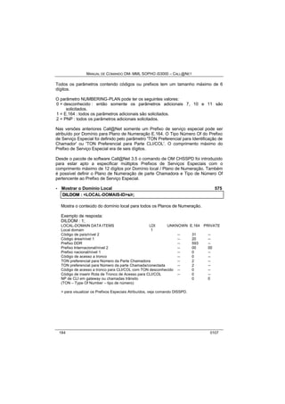 MANUAL DE COMANDO OM- MML SOPHO IS3000 – CALL@NET 
Todos os parâmetros contendo códigos ou prefixos tem um tamanho máximo de 6 
dígitos. 
O parâmetro NUMBERING-PLAN pode ter os seguintes valores: 
0 = desconhecido : então somente os parâmetros adicionais 7, 10 e 11 são 
solicitados. 
1 = E.164 : todos os parâmetros adicionais são solicitados. 
2 = PNP : todos os parâmetros adicionais solicitados. 
Nas versões anteriores Call@Net somente um Prefixo de serviço especial pode ser 
atribuído por Domínio para Plano de Numeração E.164. O Tipo Número Of do Prefixo 
de Serviço Especial foi definido pelo parâmetro 'TON Preferencial para Identificação de 
Chamador' ou 'TON Preferencial para Parte CLI/COL'. O comprimento máximo do 
Prefixo de Serviço Especial era de seis dígitos. 
Desde o pacote de software Call@Net 3.5 o comando de OM CHSSPD foi introduzido 
para estar apto a especificar múltiplos Prefixos de Serviços Especiais com o 
comprimento máximo de 12 dígitos por Domínio local / Plano de Numeração. Também 
é possível definir o Plano de Numeração de parte Chamadora e Tipo de Número Of 
pertencente ao Prefixo de Serviço Especial. 
· Mostrar o Domínio Local 575 
DIILDOM :: <LOCAL-DOMAIS-ID>s//rr;; 
Mostra o conteúdo do domínio local para todos os Planos de Numeração. 
Exemplo de resposta: 
DILDOM : 1; 
LOCAL-DOMAIN DATA ITEMS LDI UNKNOWN E.164 PRIVATE 
Local domain 1 
Código de país/nível 2 -- 31 -- 
Código área/nível 1 -- 20 -- 
Prefixo DDR -- 593 -- 
Prefixo Internacional/nível 2 -- 00 00 
Prefixo nacional/nível 1 -- 0 -- 
Código de acesso a tronco -- 0 -- 
TON preferencial para Número da Parte Chamadora -- 2 -- 
TON preferencial para Número da parte Chamada/conectada -- 2 -- 
Código de acesso a tronco para CLI/COL com TON desconhecido -- 0 -- 
Código de inserir Rota de Tronco de Acesso para CLI/COL -- 0 -- 
NP de CLI em gateway ou chamadas trânsito 0 0 
(TON – Type Of Number – tipo de número) 
> para visualizar os Prefixos Especiais Atribuídos, veja comando DISSPD. 
184 0107 
 
