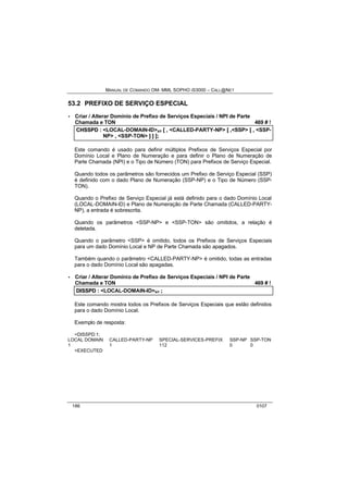 MANUAL DE COMANDO OM- MML SOPHO IS3000 – CALL@NET 
53.2 PREFIXO DE SERVIÇO ESPECIAL 
· Criar / Alterar Domínio de Prefixo de Serviços Especiais / NPI de Parte 
Chamada e TON 469 # ! 
CHSSPD :: <LOCAL-DOMAIN-ID>s/r [[ ,, <CALLED-PARTY-NP> [[ ,,<SSP> [[ ,, <SSP-NP> 
,, <SSP-TON> ]] ]] ]];; 
Este comando é usado para definir múltiplos Prefixos de Serviços Especial por 
Domínio Local e Plano de Numeração e para definir o Plano de Numeração de 
Parte Chamada (NPI) e o Tipo de Número (TON) para Prefixos de Serviço Especial. 
Quando todos os parâmetros são fornecidos um Prefixo de Serviço Especial (SSP) 
é definido com o dado Plano de Numeração (SSP-NP) e o Tipo de Número (SSP-TON). 
Quando o Prefixo de Serviço Especial já está definido para o dado Domínio Local 
(LOCAL-DOMAIN-ID) e Plano de Numeração de Parte Chamada (CALLED-PARTY-NP), 
a entrada é sobrescrita. 
Quando os parâmetros <SSP-NP> e <SSP-TON> são omitidos, a relação é 
deletada. 
Quando o parâmetro <SSP> é omitido, todos os Prefixos de Serviços Especiais 
para um dado Domínio Local e NP de Parte Chamada são apagados. 
Também quando o parâmetro <CALLED-PARTY-NP> é omitido, todas as entradas 
para o dado Domínio Local são apagadas. 
· Criar / Alterar Domínio de Prefixo de Serviços Especiais / NPI de Parte 
Chamada e TON 469 # ! 
DIISSPD :: <LOCAL-DOMAIN-ID>s/r ;; 
Este comando mostra todos os Prefixos de Serviços Especiais que estão definidos 
para o dado Domínio Local. 
Exemplo de resposta: 
<DISSPD:1; 
LOCAL DOMAIN CALLED-PARTY-NP SPECIAL-SERVICES-PREFIX SSP-NP SSP-TON 
1 1 112 0 0 
<EXECUTED 
186 0107 
 