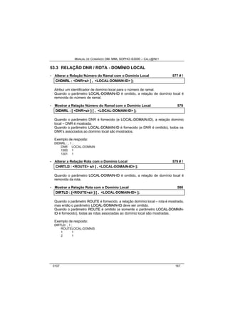 MANUAL DE COMANDO OM- MML SOPHO IS3000 – CALL@NET 
53.3 RELAÇÃO DNR / ROTA - DOMÍNIO LOCAL 
· Alterar a Relação Número do Ramal com o Domínio Local 577 # ! 
CHDNRL :: <DNR>s//rr [[ ,, <LOCAL-DOMAIN-ID> ]];; 
Atribui um identificador de domínio local para o número de ramal. 
Quando o parâmetro LOCAL--DOMAIIN--IID é omitido, a relação de domínio local é 
removida do número de ramal. 
· Mostrar a Relação Número do Ramal com o Domínio Local 578 
DIIDNRL :: [[ <DNR>s//rr ]] [[ ,, <LOCAL-DOMAIN-ID> ]];; 
Quando o parâmetro DNR é fornecido (e LOCAL--DOMAIIN--IID), a relação domínio 
local – DNR é mostrada. 
Quando o parâmetro LOCAL--DOMAIIN--IID é fornecido (e DNR é omitido), todos os 
DNR’s associados ao domínio local são mostrados. 
Exemplo de resposta: 
DIDNRL : , 1 ; 
DNR LOCAL-DOMAIN 
1300 1 
1301 1 
· Alterar a Relação Rota com o Domínio Local 579 # ! 
CHRTLD :: <ROUTE> s//rr [[ ,, <LOCAL-DOMAIN-ID> ]];; 
Quando o parâmetro LOCAL--DOMAIIN--IID é omitido, a relação de domínio local é 
removida da rota. 
· Mostrar a Relação Rota com o Domínio Local 580 
DIIRTLD :: [[<ROUTE>s//rr ]] [[ ,, <LOCAL-DOMAIN-ID> ]];; 
Quando o parâmetro ROUTE é fornecido, a relação domínio local – rota é mostrada, 
mas então o parâmetro LOCAL--DOMAIIN--IID deve ser omitido. 
Quando o parâmetro ROUTE é omitido (e somente o parâmetro LOCAL--DOMAIIN-- 
IID é fornecido), todas as rotas associadas ao domínio local são mostradas. 
Exemplo de resposta: 
DIRTLD: , 1 ; 
ROUTELOCAL-DOMAIS 
1 1 
2 1 
0107 187 
 