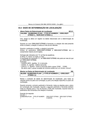 MANUAL DE COMANDO OM- MML SOPHO IS3000 – CALL@NET 
53.4 DADO DE DETERMINAÇÃO DE LOCALIZAÇÃO 
· Alterar Dados de Determinação de Localização 581 # ! 
CHLODD:: <NUMBERING-PLAN> ,, <TYPE-OF-NUMBER> ,, <ORIG-DIGIT-STRING> 
[[ ,, <NEW-DIGIT-STRING> ]];; 
Cria, apaga ou altera um registro na tabela relacionada com a determinação de 
localização. 
Quando um novo ORIIG--DIIGIIT--STRIING é fornecido e a relação não está presente 
ainda na tabela, a relação é criada ao invés de ser alterada. 
Quando o parâmetro é omitido, a relação é removida. 
Ambos os parâmetros ORIIG--DIIGIIT--STRIING e NEW--DIIGIIT--STRIING tem o 
comprimento máximo de 20 dígitos. 
Coringas são indicados com ‘%’ ao final da seqüência. 
A última ‘%’ indicia ‘um dígito ou mais’. 
A quantidade de caracteres ‘%’ em NEW--DIIGIIT--STRIING não pode ser mais do que 
em ORIIG--DIIGIIT--STRIING. 
Exemplos 
- 123455%,345% significa 12 é removido. 
- 12345%, % significa 12345 é removido 
- 1234%%, % significa 1234% é removido (todo o grupo 12340 ... 12349). 
No último caso, o grupo completo de números acaba com um número ‘comum’. 
· Mostrar os Dados de Determinação de Localização 582 
DIILODD:: <NUMBERING-PLAN> ,, [[ <TYPE-OF-NUMBER> [[ ,, <ORIG-DIGIT-STRING> 
]] ]];; 
Mostra o conteúdo da tabela de determinação de localização, para todas as 
relações dentro do plano de numeração ou para uma relação específica no plano de 
numeração. 
Quando somente o primeiro parâmetro é fornecido, todas as relações para o plano 
de numeração são mostradas. Quando o segundo parâmetro é fornecido também 
todas as relações para o Tipo de Número (TON) são mostradas. Quando todos os 
parâmetros são fornecidos uma relação é mostrada. 
Exemplo de resposta: 
DILODD: 1; 
NUMBERING-PLAN TYPE-OF-NUMBER ORIG-DIGIT-STRING NEW-DIGIT-STRING 
1 3 3135678% % 
188 0107 
 
