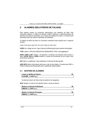 MANUAL DE COMANDO OM- MML SOPHO IS3000 – CALL@NET 
2 ALARMES (RELATÓRIOS DE FALHAS) 
Este capítulo contém os comandos relacionados com relatórios de falha. São 
comandos relativos a buffers de alarmes, buffers históricos e redirecionamento de 
alarmes. Em todos os comandos, se o número da unidade for omitido, o comando será 
executado para todo sistema (operação aconselhável). 
O relatório de falha (de todos os comandos mostrados neste capítulo) tem o seguinte 
formato: 
CODE TYPE SHELF BRD CRT OCC DATE TIME QLF ADD. INFO 
CODE dá o código de erro. Veja o Manual de Manutenção para maiores informações. 
TYPE define o TIPO DE DISPOSITIVO (RESOURCE TYPE). Veja apêndiice C. 
SHELF, BRD e CRT indicam , se aplicável, o endereço de hardware onde ocorreu a 
falha. OCOR, DATA e HORA mostram o número de ocorrências do erro, data e hora 
da primeira ocorrência. 
QLF define o qualificador. Veja qualificador no Manual de Manutenção. 
ADIC.INFO define informações adicionais e são de dois dígitos. Consulte para PAR1 e 
PAR2 no Manual de Manutenção para o significado destes dígitos. 
2.1 BUFFERS DE ALARMES 
· Limpar os Buffers de Alarme 52 
CLALRM :: [[ <UNIT>s/r ]] ;; 
Os alarmes devem ser lidos antes de poderem ser apagados. 
Nota: Apagar um alarme não significa retirar a causa do alarme. 
· Mostrar os Alarmes de Bloqueio 46 
DIIBLCK :: [[ <UNIT>s/r ]] ;; 
· Mostrar os Alarmes Principais 50 
DIIMAJA :: [[ <UNIT>s/r ]] ;; 
0107 19 
 