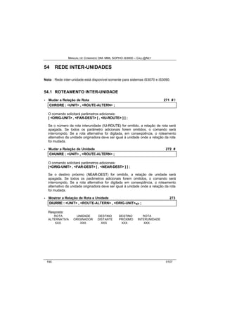 MANUAL DE COMANDO OM- MML SOPHO IS3000 – CALL@NET 
54 REDE INTER-UNIDADES 
Nota : Rede inter-unidade está disponível somente para sistemas iS3070 e iS3090. 
54.1 ROTEAMENTO INTER-UNIDADE 
· Mudar a Relação de Rota 271 # ! 
CHRORE :: <UNIT> ,, <ROUTE-ALTERN> ;; 
O comando solicitará parâmetros adicionais: 
[ <ORIIG--UNIIT> , <FAR--DEST> [ , <IIU--ROUTE> ] ] ; 
Se o número da rota interunidade (IIU--ROUTE) for omitido, a relação de rota será 
apagada. Se todos os parâmetro adicionais forem omitidos, o comando será 
interrompido. Se a rota alternativa foi digitada, em conseqüência, o roteamento 
alternativo da unidade originadora deve ser igual à unidade onde a relação da rota 
foi mudada. 
· Mudar a Relação de Unidade 272 # 
CHUNRE :: <UNIT> ,, <ROUTE-ALTERN> ;; 
O comando solicitará parâmetros adicionais: 
[<ORIIG--UNIIT> , <FAR--DEST> [ , <NEAR--DEST> ] ] ; 
Se o destino próximo (NEAR--DEST) for omitido, a relação de unidade será 
apagada. Se todos os parâmetros adicionais forem omitidos, o comando será 
interrompido. Se a rota alternativa for digitada em conseqüência, o roteamento 
alternativo da unidade originadora deve ser igual à unidade onde a relação da rota 
foi mudada. 
· Mostrar a Relação de Rota e Unidade 273 
DIIURRE :: <UNIT> ,, <ROUTE-ALTERN> ,, <ORIG-UNIT>s/r ;; 
Resposta: 
ROTA UNIDADE DESTINO DESTINO ROTA 
ALTERNATIVA ORIGINADOR DISTANTE PRÓXIMO INTERUNIDADE 
XXX XXX XXX XXX XXX 
190 0107 
 
