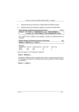 MANUAL DE COMANDO OM- MML SOPHO IS3000 – CALL@NET 
9 Redirecionamento de chamada em software SMA com BINA não válido. 
10 Redirecionamento de chamada em gatilho de consulta em software SMA. 
· Mudar Relação de Redirecionamento de Chamada 127 # 
CHCALF :: <CF-TYPE> [[ ,, [[ <ORIG-BSP-ID>s/r ]] ]] [[ ,, <DEST-NUMBER> ]] 
[[ ,, [[<UNIT> ]] ]] [[ ,, <CFDA-TIME>]] [[,, <CALL-ORIGINATOR-TYPE>]];; 
Se o destino não for digitado, será apagada a relação de redirecionamento de 
chamada. 
· Mostrar Relações de Redirecionamento de Chamadas 128 
DIICALF :: [[ <BSP-ID>s/r ]] [[ ,, <UNIT> ]] ;; 
Resposta: 
ORIGINATOR CF-TYPE CF-DESTINATION CFDA-TIME ORIG-TYPE 
ext-dnr xxxx xxxx xx x 
grp-dnr xxxx xxxx xx x 
Para os CF-types 0...5 e 8 o leiaute do comando é: 
DICALF : <BSP--IID>s/r ; 
O parâmetro <UNIIT> somente é aplicável para mostrar os redirecionamentos tipos 6 
e 7. Ele pode ser omitido em um sistema de uma única unidade. Isto reduz o leiaute 
do comando a: 
DICALF : [ , <UNIIT> ] ; 
0107 193 
 