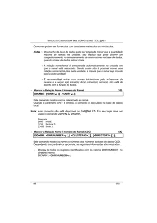 MANUAL DE COMANDO OM- MML SOPHO IS3000 – CALL@NET 
Os nomes podem ser fornecidos com caracteres maiúsculos ou minúsculos. 
Notas : - O tamanho da base de dados pode ser projetada menor que a quantidade 
máxima de ramais na unidade. Isto implica que pode ocorrer um 
congestionamento no armazenamento de novos nomes na base de dados, 
quando a base de dados estiver cheia. 
- A relação nome/ramal é armazenada automaticamente na unidade em 
que o ramal está associado. Sendo assim não é possível mover uma 
relação nome/ramal para outra unidade, a menos que o ramal seja movido 
para a outra unidade. 
- É recomendável entrar com nomes iniciando-se pelo sobrenome da 
pessoa e a seguir a(s) inicial(is) do(s) primeiro(s) nome(s). Isto está de 
acordo com a função de busca. 
· Mostrar a Relação Nome / Número do Ramal 339 
DIINAME :: [[<DNR>s/r ]] [[ ,, <UNIT> s/r ]];; 
Este comando mostra o nome relacionado ao ramal. 
Quando o parâmetro UNIT é omitido, o comando é executado na base de dados 
local. 
Nota: este comando não está disponível no Call@Net 2.5. Em seu lugar deve ser 
usado o comando DIDNRN ou DINDNR. 
Resposta: 
DNR NAME 
1234 Benbow D. 
23456 Smith J. 
· Mostrar a Relação Nome / Número do Ramal (CDD) 542 
DIIDNRN :: <DNR/NUMBER>s [[ ,, [[ <CLUSTER-ID> ]] [[ ,, [[<DIRECTORY> ]] ]] ]] ;; 
Este comando mostra os nomes e números dos Números da base de dados CDD. 
Dependendo dos parâmetros opcionais, as seguintes informações são mostradas: 
- Display de todos os registros identificados com os valores DNR/NUMBER no 
diretório interno: 
DIDNRN : <DNR//NUMBER>s ; 
196 0107 
 