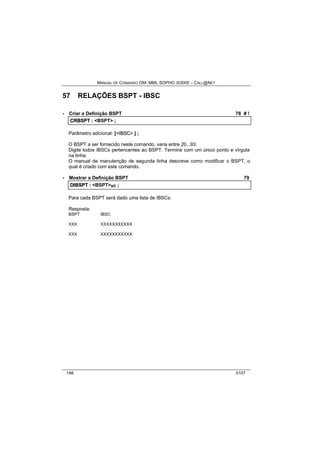 MANUAL DE COMANDO OM- MML SOPHO IS3000 – CALL@NET 
57 RELAÇÕES BSPT - IBSC 
· Criar a Definição BSPT 78 # ! 
CRBSPT :: <BSPT> ;; 
Parâmetro adicional: [<IIBSC> ] ; 
O BSPT a ser fornecido neste comando, varia entre 20...93. 
Digite todos IBSCs pertencentes ao BSPT. Termine com um único ponto e vírgula 
na linha. 
O manual de manutenção de segunda linha descreve como modificar o BSPT, o 
qual é criado com este comando. 
· Mostrar a Definição BSPT 79 
DIIBSPT :: <BSPT>s/r ;; 
Para cada BSPT será dado uma lista de IBSCs: 
Resposta: 
BSPT IBSC 
XXX XXXXXXXXXXX 
XXX XXXXXXXXXXX 
198 0107 
 