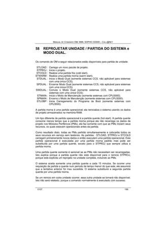 MANUAL DE COMANDO OM- MML SOPHO IS3000 – CALL@NET 
58 REPROJETAR UNIDADE / PARTIDA DO SISTEMA e 
MODO DUAL. 
Os comando de OM a seguir relacionados estão disponíveis para partida de unidade: 
STLOAD : Carrega um novo pacote de projeto. 
STPROJ : Inicia o projeto. 
STCOLD : Realiza uma partida fria (cold start). 
STWARM : Realiza uma partida morna (warm start). 
STDUAL : Inicia o Modo Dual (somente sistemas CCS, não aplicável para sistemas 
com uma única CCS). 
SPDUAL : Encerrar Modo Dual (somente sistemas CCS, não aplicável para sistemas 
com uma única CCS). 
SWDUAL : Comuta o Modo Dual (somente sistemas CCS, não aplicável para 
sistemas com uma única CCS). 
STMAIN : Inicia o Modo de Manutenção (somente sistemas com CPU3000). 
SPMAIN : Encerra o Modo de Manutenção (somente sistemas com CPU3000). 
STLOBP : Inicia Carregamento do Programa de Boot (somente sistemas com 
CPU3000). 
A partida morna é uma partida operacional; ela reinicializa o sistema usando os dados 
de projeto armazenados na memória RAM. 
Um tipo diferente de partida operacional é a partida quente (hot start). A partida quente 
consome menos tempo que a partida morna porque ela não recarrega os dados de 
projeto nos Módulos Periféricos (PMs), ela faz somente com que as PMs iniciem seus 
recursos, os quais estavam operacionais antes da partida. 
Como resultado disto, todas as PMs partirão simultaneamente e colocarão todos os 
seus recursos em serviço sem testá-los. As partidas : STLOAD, STPROJ e STCOLD 
carregam primeiramente novos dados e então executam uma partida operacional. Esta 
partida operacional é executada por uma partida morna padrão mas pode ser 
substituída por uma partida quente, exceto para o STPROJ que sempre utiliza a 
partida morna. 
Uma partida quente somente é sensível se as PMs não necessitam ser recarregadas. 
Isto explica porque a partida quente não está disponível para o reinicio STPROJ, 
porque este explicita um reprojeto na unidade completa, incluindo as PMs. 
O sistema aceita somente uma partida quente a cada 15 minutos. Se ocorrer uma 
requisição de partida a quente num período de tempo menor do que este, ele assumirá 
que a tentativa anterior foi mau sucedida. O sistema substituirá a segunda partida 
quente por uma partida morna. 
Se um reinicio em outra unidade ocorrer, essa outra unidade se tornará não disponível. 
Isto não será relatado, porque o comando normalmente é executado com sucesso. 
0107 199 
 