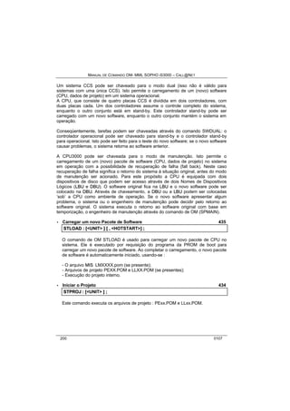 MANUAL DE COMANDO OM- MML SOPHO IS3000 – CALL@NET 
Um sistema CCS pode ser chaveado para o modo dual (isso não é válido para 
sistemas com uma única CCS). Isto permite o carregamento de um (novo) software 
(CPU, dados de projeto) em um sistema operacional. 
A CPU, que consiste de quatro placas CCS é dividida em dois controladores, com 
duas placas cada. Um dos controladores assume o controle completo do sistema, 
enquanto o outro conjunto está em stand-by. Este controlador stand-by pode ser 
carregado com um novo software, enquanto o outro conjunto mantém o sistema em 
operação. 
Conseqüentemente, tarefas podem ser chaveadas através do comando SWDUAL: o 
controlador operacional pode ser chaveado para stand-by e o controlador stand-by 
para operacional. Isto pode ser feito para o teste do novo software; se o novo software 
causar problemas, o sistema retorna ao software anterior. 
A CPU3000 pode ser chaveada para o modo de manutenção. Isto permite o 
carregamento de um (novo) pacote de software (CPU, dados de projeto) no sistema 
em operação com a possibilidade de recuperação de falha (fall back). Neste caso 
recuperação de falha significa o retorno do sistema à situação original, antes do modo 
de manutenção ser acionado. Para este propósito a CPU é equipada com dois 
dispositivos de disco que podem ser acesso através de dois Nomes de Dispositivos 
Lógicos (LBU e DBU). O software original fica na LBU e o novo software pode ser 
colocado na DBU. Através de chaveamento, a DBU ou a LBU podem ser colocadas 
‘sob’ a CPU como ambiente de operação. Se o novo software apresentar algum 
problema, o sistema ou o engenheiro de manutenção pode decidir pelo retorno ao 
software original. O sistema executa o retorno ao software original com base em 
temporização, o engenheiro de manutenção através do comando de OM (SPMAIN). 
· Carregar um novo Pacote de Software 435 
STLOAD :: [[<UNIT> ]] [[ ,, <HOTSTART>]] ;; 
O comando de OM STLOAD é usado para carregar um novo pacote de CPU no 
sistema. Ele é executado por requisição do programa da PROM de boot para 
carregar um novo pacote de software. Ao completar o carregamento, o novo pacote 
de software é automaticamente iniciado, usando-se : 
- O arquivo MIIS LMXXXX.pom (se presente); 
- Arquivos de projeto PEXX.POM e LLXX.POM (se presentes); 
- Execução do projeto interno. 
· Iniciar o Projeto 434 
STPROJ :: [[<UNIT> ]] ;; 
Este comando executa os arquivos de projeto : PExx.POM e LLxx.POM. 
200 0107 
 