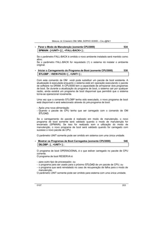 MANUAL DE COMANDO OM- MML SOPHO IS3000 – CALL@NET 
· Parar o Modo de Manutenção (somente CPU3000) 534 
SPMAIIN :: [[<UNIT> ]] [[ ,, <FALL-BACK> ]] ;; 
Se o parâmetro FALL-BACK é omitido o novo ambiente instalado será mantido como 
ativo. 
Se o parâmetro FALL-BACK for requisitado (1) o sistema irá instalar o ambiente 
original. 
· Iniciar o Carregamento do Programa de Boot (somente CPU3000) 538 
STLOBP :: <NEW-PACK> [[ ,, <UNIT> ]] ;; 
Com este comando de OM você pode substituir um pacote de boot existente. A 
atualização é executada enquanto o sistema está em operação executando o pacote 
de software na DRAM. A CPU3000 tem a capacidade de armazenar dois programas 
de boot. Se durante a atualização do programa de boot, o sistema cair por qualquer 
razão, ainda existirá um programa de boot disponível que permitirá que o sistema 
torne-se operacional novamente. 
Uma vez que o comando STLOBP tenha sido executado, o novo programa de boot 
está disponível e será selecionado através do pré-programa de boot: 
- Após uma nova alimentação 
- Quando o pacote de CPU tenha que ser carregado com o comando de OM 
STLOAD. 
Se o carregamento do pacote é realizado em modo de manutenção, o novo 
programa de boot somente será validado quando o modo de manutenção for 
encerrado (SPMAIN). Se isso for realizado som a utilização do modo de 
manutenção, o novo programa de boot será validado quando for carregado com 
sucesso o novo pacote de CPU. 
O parâmetro UNIT somente pode ser omitido em sistema com uma única unidade. 
· Mostrar os Programas de Boot Carregados (somente CPU3000) 546 
DIILOBP :: [[ ,, <UNIT> ]] ;; 
O programa de boot OPERACIONAL é o que estiver carregado no pacote de CPU 
corrente. 
O programa de boot RESERVA é: 
- para outro tipo de processador, ou 
- o programa para ser usado para o próximo STLOAD de um pacote de CPU, ou 
- o programa que será reinstalado no caso de recuperação de falha para o modo de 
manutenção. 
O parâmetro UNIT somente pode ser omitido para sistema com uma única unidade. 
0107 203 
 