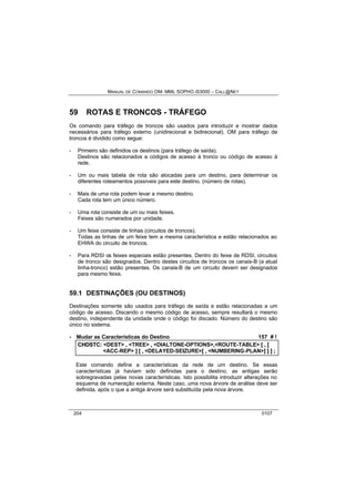 MANUAL DE COMANDO OM- MML SOPHO IS3000 – CALL@NET 
59 ROTAS E TRONCOS - TRÁFEGO 
Os comando para tráfego de troncos são usados para introduzir e mostrar dados 
necessários para tráfego externo (unidirecional e bidirecional). OM para tráfego de 
troncos é dividido como segue: 
- Primeiro são definidos os destinos (para tráfego de saída). 
Destinos são relacionados a códigos de acesso à tronco ou código de acesso à 
rede. 
- Um ou mais tabela de rota são alocadas para um destino, para determinar os 
diferentes roteamentos possíveis para este destino. (número de rotas). 
- Mais de uma rota podem levar a mesmo destino. 
Cada rota tem um único número. 
- Uma rota consiste de um ou mais feixes. 
Feixes são numerados por unidade. 
- Um feixe consiste de linhas (circuitos de troncos). 
Todas as linhas de um feixe tem a mesma característica e estão relacionados ao 
EHWA do circuito de troncos. 
- Para RDSI os feixes especiais estão presentes. Dentro do feixe de RDSI, circuitos 
de tronco são designados. Dentro destes circuitos de troncos os canais-B (a atual 
linha-tronco) estão presentes. Os canais-B de um circuito devem ser designados 
para mesmo feixe. 
59.1 DESTINAÇÕES (OU DESTINOS) 
Destinações somente são usados para tráfego de saída e estão relacionadas a um 
código de acesso. Discando o mesmo código de acesso, sempre resultará o mesmo 
destino, independente da unidade onde o código foi discado. Número do destino são 
único no sistema. 
· Mudar as Características do Destino 157 # ! 
CHDSTC:: <DEST> ,, <TREE> ,, <DIALTONE-OPTIONS>,,<ROUTE-TABLE> [[ ,, [[ 
<ACC-REP> ]] [[ ,, <DELAYED-SEIZURE>[[ ,, <NUMBERING-PLAN>]] ]] ]] ;; 
Este comando define a características da rede de um destino. Se essas 
características já haviam sido definidas para o destino, as antigas serão 
sobregravadas pelas novas características. Isto possibilita introduzir alterações no 
esquema de numeração externa. Neste caso, uma nova árvore de análise deve ser 
definida, após o que a antiga árvore será substituída pela nova árvore. 
204 0107 
 