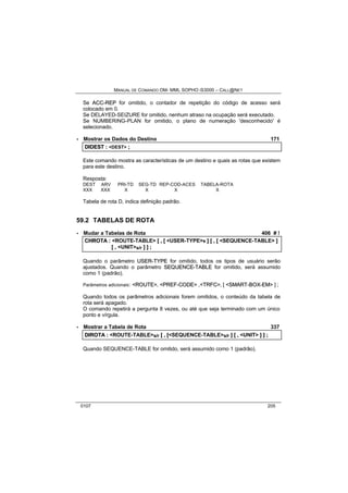 MANUAL DE COMANDO OM- MML SOPHO IS3000 – CALL@NET 
Se ACC--REP for omitido, o contador de repetição do código de acesso será 
colocado em 0. 
Se DELAYED-SEIZURE for omitido, nenhum atraso na ocupação será executado. 
Se NUMBERING-PLAN for omitido, o plano de numeração 'desconhecido' é 
selecionado. 
· Mostrar os Dados do Destino 171 
DIIDEST :: <DEST> ;; 
Este comando mostra as características de um destino e quais as rotas que existem 
para este destino. 
Resposta: 
DEST ARV PRI-TD SEG-TD REP-COD-ACES TABELA-ROTA 
XXX XXX X X X X 
Tabela de rota D, indica definição padrão. 
59.2 TABELAS DE ROTA 
· Mudar a Tabelas de Rota 406 # ! 
CHROTA :: <ROUTE-TABLE> [[ ,, [[ <USER-TYPE>s ]] [[ ,, [[ <SEQUENCE-TABLE> ]] 
[[ ,, <UNIT>s/r ]] ]] ;; 
Quando o parâmetro USER--TYPE for omitido, todos os tipos de usuário serão 
ajustados. Quando o parâmetro SEQUENCE--TABLE for omitido, será assumido 
como 1 (padrão). 
Parâmetros adicionais: <ROUTE>, <PREF--CODE> ,<TRFC>, [ <SMART--BOX--EM> ] ; 
Quando todos os parâmetros adicionais forem omitidos, o conteúdo da tabela de 
rota será apagado. 
O comando repetirá a pergunta 8 vezes, ou até que seja terminado com um único 
ponto e vírgula. 
· Mostrar a Tabela de Rota 337 
DIIROTA :: <ROUTE-TABLE>s/r [[ ,, [[<SEQUENCE-TABLE>s/r ]] [[ ,, <UNIT> ]] ]] ;; 
Quando SEQUENCE-TABLE for omitido, será assumido como 1 (padrão). 
0107 205 
 