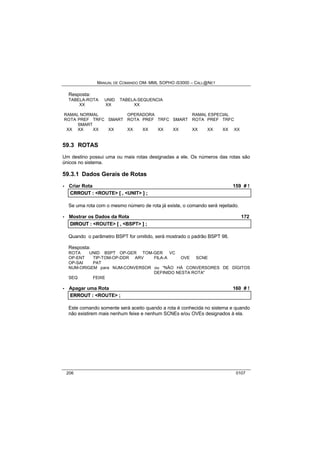 MANUAL DE COMANDO OM- MML SOPHO IS3000 – CALL@NET 
Resposta: 
TABELA-ROTA UNID TABELA-SEQUENCIA 
XX XX XX 
RAMAL NORMAL OPERADORA RAMAL ESPECIAL 
ROTA PREF TRFC SMART ROTA PREF TRFC SMART ROTA PREF TRFC 
SMART 
XX XX XX XX XX XX XX XX XX XX XX XX 
59.3 ROTAS 
Um destino possui uma ou mais rotas designadas a ele. Os números das rotas são 
únicos no sistema. 
59.3.1 Dados Gerais de Rotas 
· Criar Rota 159 # ! 
CRROUT :: <ROUTE> [[ ,, <UNIT> ]] ;; 
Se uma rota com o mesmo número de rota já existe, o comando será rejeitado. 
· Mostrar os Dados da Rota 172 
DIIROUT :: <ROUTE> [[ ,, <BSPT> ]] ;; 
Quando o parâmetro BSPT for omitido, será mostrado o padrão BSPT 98. 
Resposta: 
ROTA UNID BSPT OP-GER TOM-GER VC 
OP-ENT TIP-TOM-OP-DDR ARV FILA-A OVE SCNE 
OP-SAI PAT 
NUM-ORIGEM para NUM-CONVERSOR ou "NÃO HÁ CONVERSORES DE DÍGITOS 
DEFINIDO NESTA ROTA" 
SEQ FEIXE 
· Apagar uma Rota 160 # ! 
ERROUT :: <ROUTE> ;; 
Este comando somente será aceito quando a rota é conhecida no sistema e quando 
não existirem mais nenhum feixe e nenhum SCNEs e/ou OVEs designados à ela. 
206 0107 
 