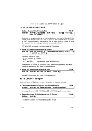 MANUAL DE COMANDO OM- MML SOPHO IS3000 – CALL@NET 
59.3.2 Características da Rota 
· Mudar a Característica Gerais da Rota 161 # ! 
CHRTCG :: <ROUTE>,, <GEN-OPTS>,, <GEN-TONE> [[ ,, [[ <CV> ]] [[ ,, <BSPT> ]] [[ ,, 
<CC-TABLE-NR> ]] ]] ]] ;; 
Se o valor de compatibilidade for omitido, será válido o valor padrão. Se o BSPT for 
omitido, será válido o valor padrão (98). O comando somente será aceito se a rota e 
o BSPT forem conhecido pelo sistema. Se as características gerais já estão 
definidas, a antiga será sobregravada pela nova características. 
CC-TABLE-NR representa a tabela de tradução CLI ou COL 
· Mudar as Características de Rota de Entrada 162 # ! 
CHRTCII :: <ROUTE> ,, <INC-OPTS> ,, <TONE-AND-DDI-OPTS> [[ ,, [[<TREE> ]] [[ ,, [[ 
<A-QUEUE> ]] [[ ,, <BSPT> ]] ]] ]] ;; 
Se em INC-OPTS = 0 então: 
- V, W e X devem ser omitidos; 
- TREE deve ser omitido; 
- Se TONE--AND--DDII--OPTS somente P e Q deve ser dados. 
Se A-QUEUE for omitido, as chamadas serão redirecionadas para fila geral A-16. 
Se o BSPT for omitido, será válido o valor padrão (98). 
· Mudar as Características de Rota de Saída 163 # ! 
CHRTCO :: <ROUTE> ,, <OUT-OPTS> ,, <ATF> [[ ,, <BSPT> ]] ;; 
Se o BSPT for omitido, será válido o valor padrão (98). 
59.3.3 Conversão de Dígitos 
Veja o comando DIROUT para mostrar a conversão de dígitos de entrada. 
· Designar Conversão de Dígito em uma Rota de Entrada 164 # ! 
ASDGCV :: <ROUTE> ,, [[ <ORIG-NUMBER> ]] [[ ,, <CONV-NUMBER> ]] ;; 
Um dos parâmetros ORIG-NUMBER ou CONV-NUMBER podem ser omitidos. 
· Apagar Conversão de Dígito de uma Rota de Entrada 165 # ! 
ERDGCV :: <ROUTE> ;; 
Todas as conversões de dígito serão apagadas da rota. 
0107 207 
 