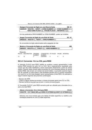 MANUAL DE COMANDO OM- MML SOPHO IS3000 – CALL@NET 
· Designar Conversão de Dígito em uma Rota de Saída 390 # ! 
ASDGCO :: <ROUTE> ,, <DEST> ,, [[<ORIG-NUMBER> ]] [[ ,, <CONV-NUMBER> ]] [[ ,, 
<DIALTONE-PLACE> ]] [[ ,, <PAUSE-PLACE> ,, <INTERVAL> ]] ]] ]] ;; 
Um dos parâmetros ORIG-NUMBER ou CONV-NUMBER podem ser omitidos. 
· Apagar Conversão de Dígito de uma Rota de Saída 391 # ! 
ERDGCO :: <ROUTE> [[ ,, <DEST> ,, <ORIG-NUMBER> ]] ;; 
As conversões de dígito selecionadas serão apagadas da rota. 
· Mostrar a Conversão de Dígito em uma Rota de Saída 400 
DIIDGCO :: <ROUTE>s/r [[ ,, [[<DEST> ]] [[ ,, <ORIG-NUMBER> ]] ]] ;; 
Resposta: 
ROUTE DESTINATION ORIGINAL CONVERTED DT-PLACE PAUSE INTERVAL 
NUMBER NUMBER 
12 12 2 23025555 0 4 4 
59.3.4 Conversão CLI ou COL para RDSI 
A ‘tradução CLI/CLO para RDSI’ habilita os usuários a serem apresentados à rede 
pública RDSI através de outro CLI ou CLO. Isto é especialmente requisitado para 
ramais que não estão habilitados a serem alcançados diretamente a partir da central 
pública. Quando esses ramais estão envolvidos em uma chamada através da central 
pública RDSI, eles enviam um número de ramal inválido, o qual pode ocasionar algum 
tipo de confusão na rede pública. Esta facilidade permite que os usuários expressem 
com qual CLI ou CLO eles desejam serem apresentados à rede RDSI. Os exemplos a 
seguir mostram algumas das possíveis combinações: 
- Ramais não DDR; 
- Todos ou alguns ramais que enviam o número de acesso geral como CLI ou COL; 
- Ramais membros de grupo que enviam o número de seus grupos. 
A ‘Conversão CLI/CLO’ para RDSI somente pode ser utilizada para chamadas de ou 
para uma rede RDSI. 
· Alterar a Conversão CLI e CLO para RDSI 514 # ! 
CHCCTR :: <CC-TABLE-NR>s/r[[,,<ORIG-CC-STRING>[[,,[[<DEST-CC-STRING>]] ]] ]];; 
Adiciona uma nova entrada para uma tabela CC-table específica ou redefine uma 
translação existente em uma CC-table específica. 
208 0107 
 