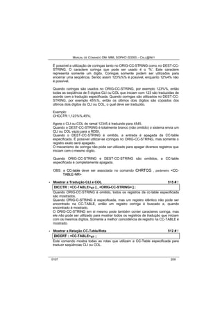 MANUAL DE COMANDO OM- MML SOPHO IS3000 – CALL@NET 
É possível a utilização de coringas tanto no ORIG-CC-STRING como no DEST-CC-STRING. 
O caractere coringa que pode ser usado é o ‘%’. Este caractere 
representa somente um dígito. Coringas somente podem ser utilizados para 
encerrar uma seqüência. Sendo assim 123%%% é possível, enquanto 12%4% não 
é possível. 
Quando coringas são usados no ORIG-CC-STRING, por exemplo 123%%, então 
todas as seqüência de 5 dígitos CLI ou COL que iniciam com 123 são traduzidas de 
acordo com a tradução especificada. Quando coringas são utilizados no DEST-CC-STRING, 
por exemplo 45%%, então os últimos dois dígitos são copiados dos 
últimos dois dígitos do CLI ou COL, o qual deve ser traduzido. 
Exemplo: 
CHCCTR:1,123%%,45%; 
Agora o CLI ou COL do ramal 12345 é traduzido para 4545. 
Quando o DEST-CC-STRING é totalmente branco (não omitido) o sistema envia um 
CLI ou COL vazio para a RDSI. 
Quando o DEST-CC-STRING é omitido, a entrada é apagada da CC-table 
especificada. É possível utilizar-se coringas no ORIG-CC-STRING, mas somente o 
registro exato será apagado. 
O mecanismo de coringa não pode ser utilizado para apagar diversos registros que 
iniciam com o mesmo dígito. 
Quando ORIG-CC-STRING e DEST-CC-STRING são omitidos, a CC-table 
especificada é completamente apagada. 
OBS: a CC--ttablle deve ser associada no comando CHRTCG , parâmetro <CC-- 
TABLE--NR> 
· Mostrar a Tradução CLI e COL 515 # ! 
DIICCTR :: <CC-TABLE>s/r [[ ,, <ORIG-CC-STRING> ]] ;; 
Quando ORIG-CC-STRING é omitido, todos os registros da cc-table especificada 
são mostrados. 
Quando ORIG-C-STRING é especificada, mas um registro idêntico não pode ser 
encontrado na CC-TABLE, então um registro coringa é buscado e, quando 
encontrado é mostrado. 
O ORIG-CC-STRING em si mesmo pode também conter caracteres coringa, mas 
ele não pode ser utilizado para mostrar todos os registros de tradução que iniciam 
com os mesmos dígitos. Somente a melhor coincidência de registro na CC-TABLE é 
mostrado. 
· Mostrar a Relação CC-Table/Rota 512 # ! 
DIICCRT :: <CC-TABLE>s/r ;; 
Este comando mostra todas as rotas que utilizam a CC-Table especificada para 
traduzir seqüências CLI ou COL. 
0107 209 
 