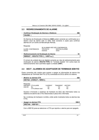 MANUAL DE COMANDO OM- MML SOPHO IS3000 – CALL@NET 
2.3 REDIRECIONAMENTO DE ALARME 
· Confirmar Sinalização de Alarmes a Distância 389 
CALSIIG :: ;; 
Os Alarmes de Sinalização à Distancia (SAD) podem somente ser confirmados se o 
destino atual de alarme está no SAD. Este comando é usado para confirmar 
alarmes em um Centro de Manutenção Remota. 
Resposta: 
SE ALARMES NÃO SÃO CONFIRMADOS: 
ALARM. CONFIRMADOS TIPO-ROTA DESTINO-ALARME 
XXXXX XXXXXX XXXX 
· Redirecionamento de Sinalização de Alarme 51 
REROUT :: <ROUTE-TYPE> [[ ,, <UNIT>s/r ]] ;; 
O número da unidade deve ser digitado somente se o tipo de redirecionamento para 
sinalização de alarme (ROUTE-TYPE) for "Unidade Isolada". Em outros tipos de 
redirecionamento não é permitido digitar a unidade (UNIT). 
2.4 DECT - ALARMES DO ADAPTADOR DE TERMINAIS SEM FIO 
Esses comandos são usados para mostrar e apagar as informações de alarme dos 
Adaptadores de Terminais Sem Fio (CTA) conectadas às DCCs dentro do sistema. 
· Mostrar os alarmes CTA 529 
DIICTAA :: [[<SHELF>,, <BRD>]] ;; 
Resposta: 
DNR-BSPT CTA ALARM CURRENT TRANSIENT HISTORY 
2402-95 No No No No 
CTA software reset No No No 
Quando é fornecido o endereço de hardware da DCC são informados todos os 
relatórios de alarme das CTAs relacionadas à placa DCC informada. 
Se o endereço de hardware é omitido, então serão mostrados todos os alarmes das 
CTAs. 
· Apagar os alarmes CTA 530 # 
ERCTAA :: <BSP-ID> ;; 
Com o BSP-ID pose-se selecionar a CTA que reportou o alarme para ser apagado. 
0107 21 
 