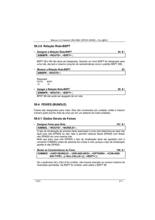MANUAL DE COMANDO OM- MML SOPHO IS3000 – CALL@NET 
59.3.6 Relação Rota-BSPT 
· Designar a Relação Rota-BSPT 54 # ! 
ASBSPR :: <ROUTE> ,, <BSPT> ;; 
BSPT 98 e 99 não deve ser designado. Quando um novo BSPT for designado para 
uma rota, ela terá o mesmo conjunto de características como o padrão BSPT (98). 
· Mostrar a Relação Rota-BSPT 63 
DIIBSPR :: <ROUTE> ;; 
Resposta: 
ROTA BSPT 
xx xx 
· Apagar a Relação Rota-BSPT 59 # ! 
ERBSPR :: <ROUTE> ,, <BSPT> ;; 
BPST 98 não pode ser apagado de um rota. 
59.4 FEIXES (BUNDLE) 
Feixes são designados para rotas. Eles são numerados por unidade, então o mesmo 
número pode ocorrer mais de uma vez em um sistema de multi-unidades. 
59.4.1 Dados Gerais de Feixes 
· Designar Feixe para Rota 167 # ! 
ASBNDL :: <ROUTE> ,, <BUNDLE> ;; 
O tipo de sinalização do primeiro feixe associado a uma rota determina se esta rota 
será uma rota DPNSS ou não. Não é permitir misturar feixes DPNSS com feixes 
não DPNSS em uma mesma rota. 
Note que para uma rota DPNSS o tipo de sinalização deve ser ajustado com o 
comando CHBNDC antes de associar-se o feixe à rota, porque o tipo de sinalização 
padrão é não DPNSS. 
· Mudar as Características do Feixe 166 # ! 
CHBNDC :: <UNIT+BUNDLE> ,, <DIR-AND-NEG> ,, <OPTIONS> ,, <CON-AND-SIG- 
TYPE> ,, [[ <ALL-CALLS> ]] [[ ,, <BSPT> ]] ;; 
Se o parâmetro ALL-CALLS for omitido, não haverá restrição no número máximo de 
chamadas permitidas. Se BSPT for omitido, será válido o BSPT 98. 
0107 211 
 