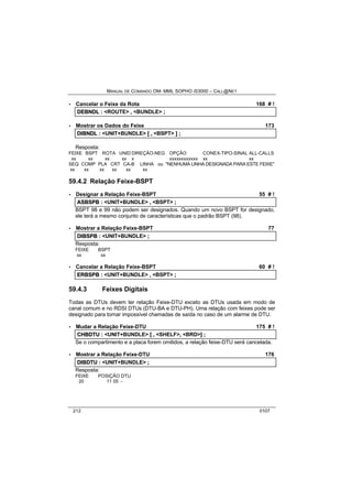 MANUAL DE COMANDO OM- MML SOPHO IS3000 – CALL@NET 
· Cancelar o Feixe da Rota 168 # ! 
DEBNDL :: <ROUTE> ,, <BUNDLE> ;; 
· Mostrar os Dados do Feixe 173 
DIIBNDL :: <UNIT+BUNDLE> [[ ,, <BSPT> ]] ;; 
Resposta: 
FEIXE BSPT ROTA UNID DIREÇÃO-NEG OPÇÃO CONEX-TIPO-SINAL ALL-CALLS 
xx xx xx xx x xxxxxxxxxxxx xx xx 
SEQ COMP PLA CRT CA-B LINHA ou "NENHUMA LINHA DESIGNADA PARA ESTE FEIXE" 
xx xx xx xx xx xx 
59.4.2 Relação Feixe-BSPT 
· Designar a Relação Feixe-BSPT 55 # ! 
ASBSPB :: <UNIT+BUNDLE> ,, <BSPT> ;; 
BSPT 98 e 99 não podem ser designados. Quando um novo BSPT for designado, 
ele terá a mesmo conjunto de características que o padrão BSPT (98). 
· Mostrar a Relação Feixe-BSPT 77 
DIIBSPB :: <UNIT+BUNDLE> ;; 
Resposta: 
FEIXE BSPT 
xx xx 
· Cancelar a Relação Feixe-BSPT 60 # ! 
ERBSPB :: <UNIT+BUNDLE> ,, <BSPT> ;; 
59.4.3 Feixes Digitais 
Todas as DTUs devem ter relação Feixe-DTU exceto as DTUs usada em modo de 
canal comum e no RDSI DTUs (DTU-BA e DTU-PH). Uma relação com feixes pode ser 
designado para tornar impossível chamadas de saída no caso de um alarme de DTU. 
· Mudar a Relação Feixe-DTU 175 # ! 
CHBDTU :: <UNIT+BUNDLE> [[ ,, <SHELF>,, <BRD>]] ;; 
Se o compartimento e a placa forem omitidos, a relação feixe-DTU será cancelada. 
· Mostrar a Relação Feixe-DTU 176 
DIIBDTU :: <UNIT+BUNDLE> ;; 
Resposta: 
FEIXE POSIÇÃO DTU 
20 11 05 - 
212 0107 
 